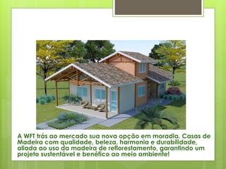 A WFT trás ao mercado sua nova opção em moradia. Casas de
Madeira com qualidade, beleza, harmonia e durabilidade,
aliada ao uso da madeira de reflorestamento, garantindo um
projeto sustentável e benéfico ao meio ambiente!
 