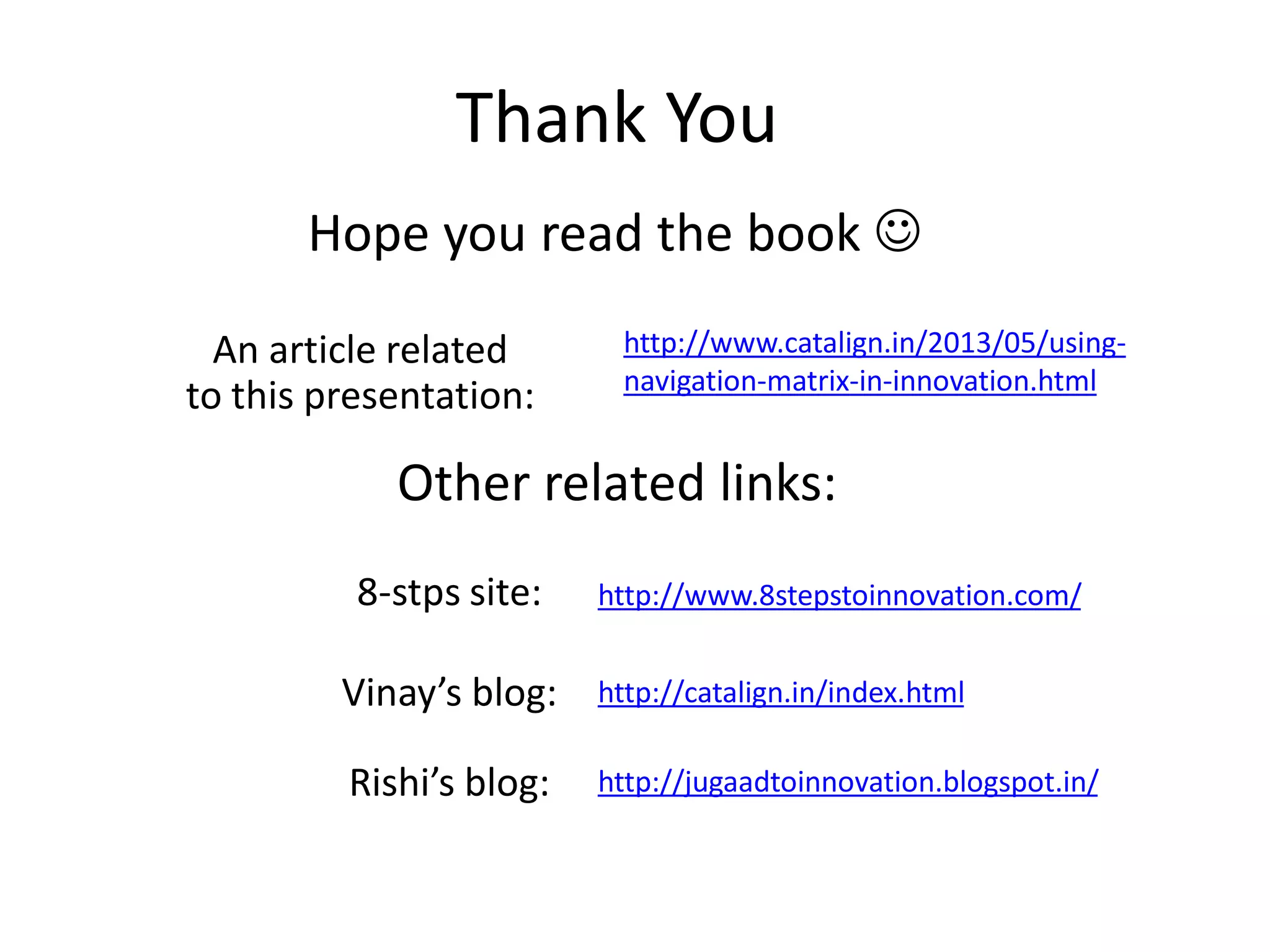 Thank You
http://www.8stepstoinnovation.com/
Other related links:
http://catalign.in/index.html
8-stps site:
Vinay’s blog:
Rishi’s blog: http://jugaadtoinnovation.blogspot.in/
Hope you read the book 
http://www.catalign.in/2013/05/using-
navigation-matrix-in-innovation.html
An article related
to this presentation:
 