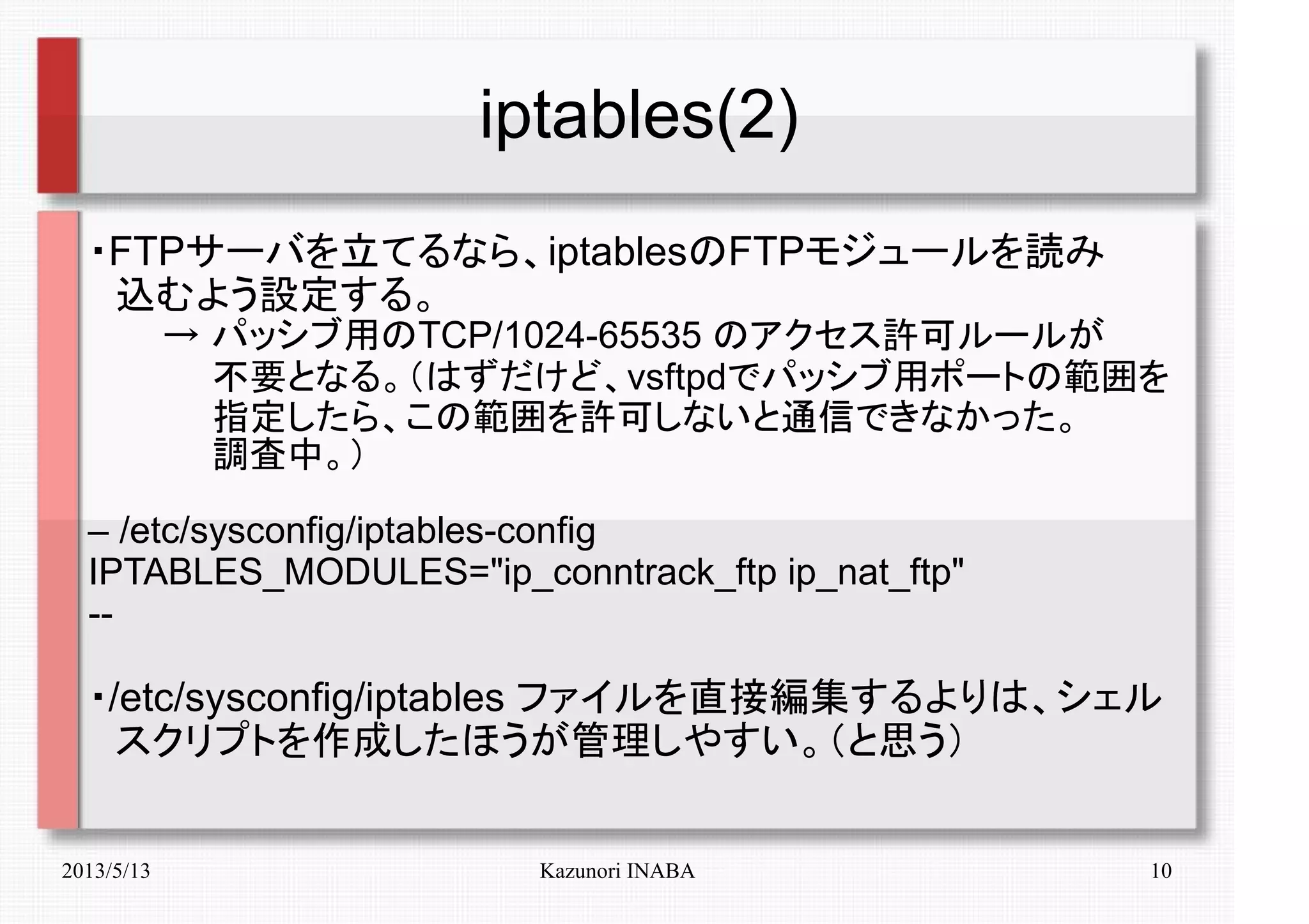 2013/5/13 Kazunori INABA 10
iptables(2)
・FTPサーバを立てるなら、iptablesのFTPモジュールを読み
　込むよう設定する。
　　　→ パッシブ用のTCP/1024-65535 のアクセス許可ルールが
　　　　　不要となる。（はずだけど、vsftpdでパッシブ用ポートの範囲を
　　　　　指定したら、この範囲を許可しないと通信できなかった。
　　　　　調査中。）
– /etc/sysconfig/iptables-config
IPTABLES_MODULES="ip_conntrack_ftp ip_nat_ftp"
--
・/etc/sysconfig/iptables ファイルを直接編集するよりは、シェル
　スクリプトを作成したほうが管理しやすい。（と思う）
 