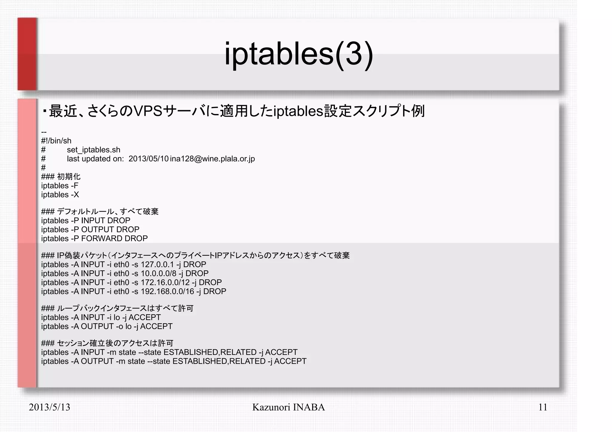 2013/5/13 Kazunori INABA 11
iptables(3)
・最近、さくらのVPSサーバに適用したiptables設定スクリプト例
--
#!/bin/sh
# set_iptables.sh
# last updated on: 2013/05/10 ina128@wine.plala.or.jp
#
### 初期化
iptables -F
iptables -X
### デフォルトルール、すべて破棄
iptables -P INPUT DROP
iptables -P OUTPUT DROP
iptables -P FORWARD DROP
### IP偽装パケット（インタフェースへのプライベートIPアドレスからのアクセス）をすべて破棄
iptables -A INPUT -i eth0 -s 127.0.0.1 -j DROP
iptables -A INPUT -i eth0 -s 10.0.0.0/8 -j DROP
iptables -A INPUT -i eth0 -s 172.16.0.0/12 -j DROP
iptables -A INPUT -i eth0 -s 192.168.0.0/16 -j DROP
### ループバックインタフェースはすべて許可
iptables -A INPUT -i lo -j ACCEPT
iptables -A OUTPUT -o lo -j ACCEPT
### セッション確立後のアクセスは許可
iptables -A INPUT -m state --state ESTABLISHED,RELATED -j ACCEPT
iptables -A OUTPUT -m state --state ESTABLISHED,RELATED -j ACCEPT
 