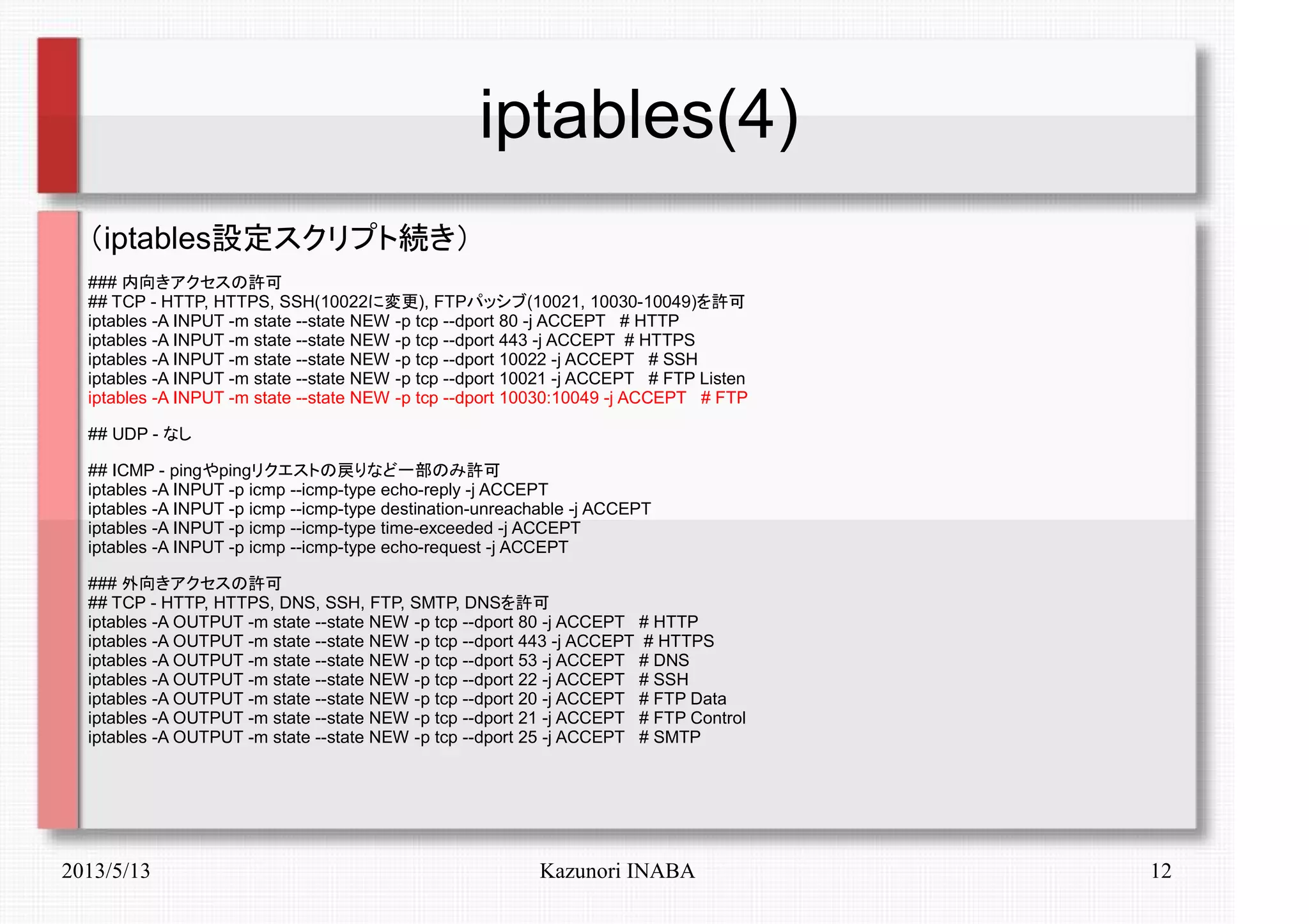 2013/5/13 Kazunori INABA 12
iptables(4)
（iptables設定スクリプト続き）
### 内向きアクセスの許可
## TCP - HTTP, HTTPS, SSH(10022に変更), FTPパッシブ(10021, 10030-10049)を許可
iptables -A INPUT -m state --state NEW -p tcp --dport 80 -j ACCEPT # HTTP
iptables -A INPUT -m state --state NEW -p tcp --dport 443 -j ACCEPT # HTTPS
iptables -A INPUT -m state --state NEW -p tcp --dport 10022 -j ACCEPT # SSH
iptables -A INPUT -m state --state NEW -p tcp --dport 10021 -j ACCEPT # FTP Listen
iptables -A INPUT -m state --state NEW -p tcp --dport 10030:10049 -j ACCEPT # FTP
## UDP - なし
## ICMP - pingやpingリクエストの戻りなど一部のみ許可
iptables -A INPUT -p icmp --icmp-type echo-reply -j ACCEPT
iptables -A INPUT -p icmp --icmp-type destination-unreachable -j ACCEPT
iptables -A INPUT -p icmp --icmp-type time-exceeded -j ACCEPT
iptables -A INPUT -p icmp --icmp-type echo-request -j ACCEPT
### 外向きアクセスの許可
## TCP - HTTP, HTTPS, DNS, SSH, FTP, SMTP, DNSを許可
iptables -A OUTPUT -m state --state NEW -p tcp --dport 80 -j ACCEPT # HTTP
iptables -A OUTPUT -m state --state NEW -p tcp --dport 443 -j ACCEPT # HTTPS
iptables -A OUTPUT -m state --state NEW -p tcp --dport 53 -j ACCEPT # DNS
iptables -A OUTPUT -m state --state NEW -p tcp --dport 22 -j ACCEPT # SSH
iptables -A OUTPUT -m state --state NEW -p tcp --dport 20 -j ACCEPT # FTP Data
iptables -A OUTPUT -m state --state NEW -p tcp --dport 21 -j ACCEPT # FTP Control
iptables -A OUTPUT -m state --state NEW -p tcp --dport 25 -j ACCEPT # SMTP
 