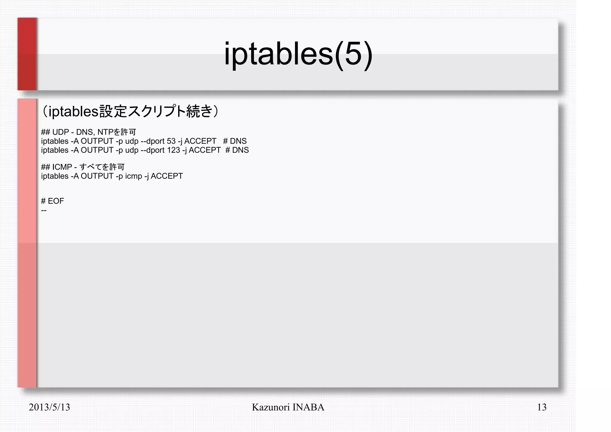 2013/5/13 Kazunori INABA 13
iptables(5)
（iptables設定スクリプト続き）
## UDP - DNS, NTPを許可
iptables -A OUTPUT -p udp --dport 53 -j ACCEPT # DNS
iptables -A OUTPUT -p udp --dport 123 -j ACCEPT # DNS
## ICMP - すべてを許可
iptables -A OUTPUT -p icmp -j ACCEPT
# EOF
--
 