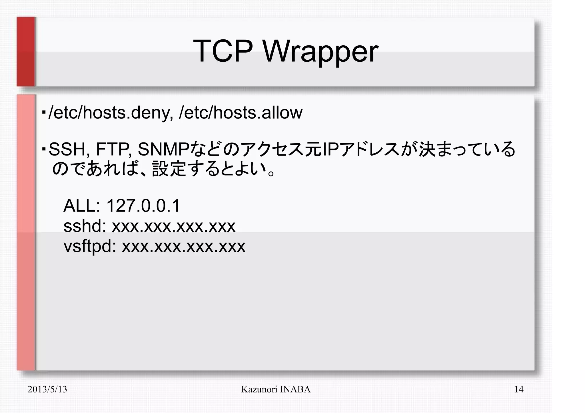 2013/5/13 Kazunori INABA 14
TCP Wrapper
・/etc/hosts.deny, /etc/hosts.allow
・SSH, FTP, SNMPなどのアクセス元IPアドレスが決まっている
　のであれば、設定するとよい。
　　ALL: 127.0.0.1
　　sshd: xxx.xxx.xxx.xxx
　　vsftpd: xxx.xxx.xxx.xxx
 