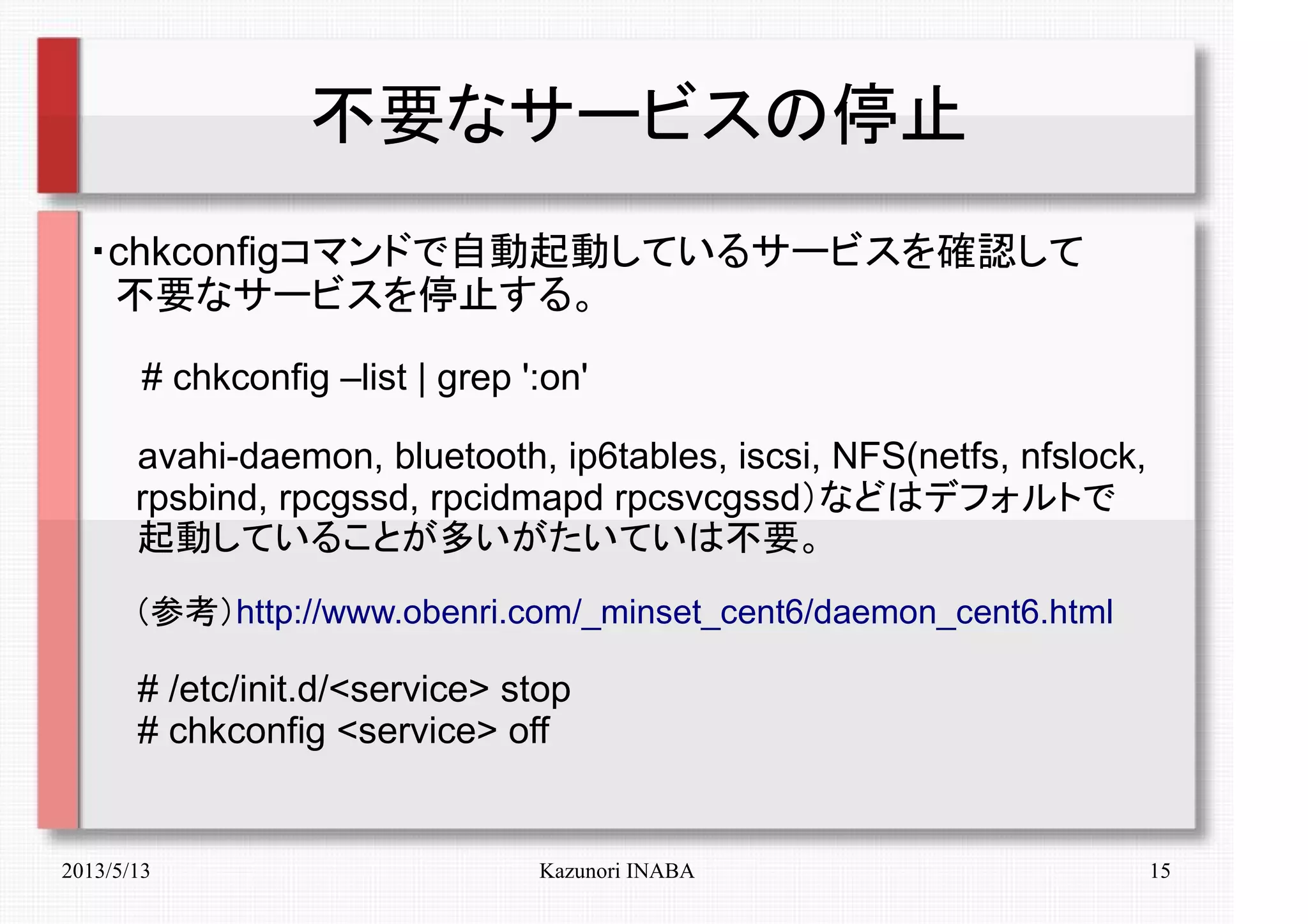 2013/5/13 Kazunori INABA 15
不要なサービスの停止
・chkconfigコマンドで自動起動しているサービスを確認して
　不要なサービスを停止する。
　　# chkconfig –list | grep ':on'
　　avahi-daemon, bluetooth, ip6tables, iscsi, NFS(netfs, nfslock,
　 rpsbind, rpcgssd, rpcidmapd rpcsvcgssd）などはデフォルトで
　　起動していることが多いがたいていは不要。
　　（参考）http://www.obenri.com/_minset_cent6/daemon_cent6.html
　　# /etc/init.d/<service> stop
　　# chkconfig <service> off
 