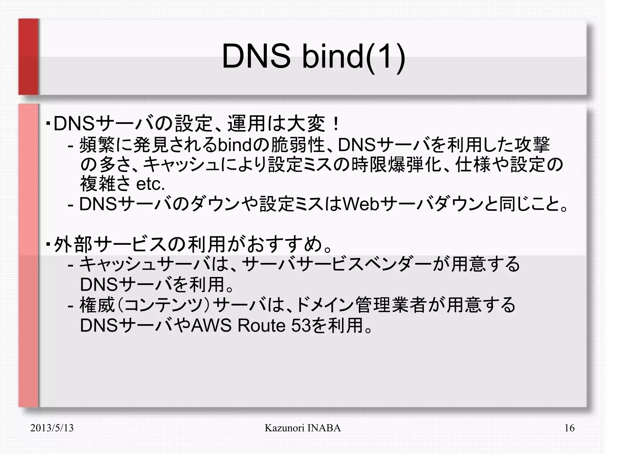 2013/5/13 Kazunori INABA 16
DNS bind(1)
・DNSサーバの設定、運用は大変！
　　- 頻繁に発見されるbindの脆弱性、DNSサーバを利用した攻撃
　　　の多さ、キャッシュにより設定ミスの時限爆弾化、仕様や設定の
　　　複雑さ etc.
　　- DNSサーバのダウンや設定ミスはWebサーバダウンと同じこと。
・外部サービスの利用がおすすめ。
　　- キャッシュサーバは、サーバサービスベンダーが用意する
　　　DNSサーバを利用。
　　- 権威（コンテンツ）サーバは、ドメイン管理業者が用意する
　　　DNSサーバやAWS Route 53を利用。
　　
 