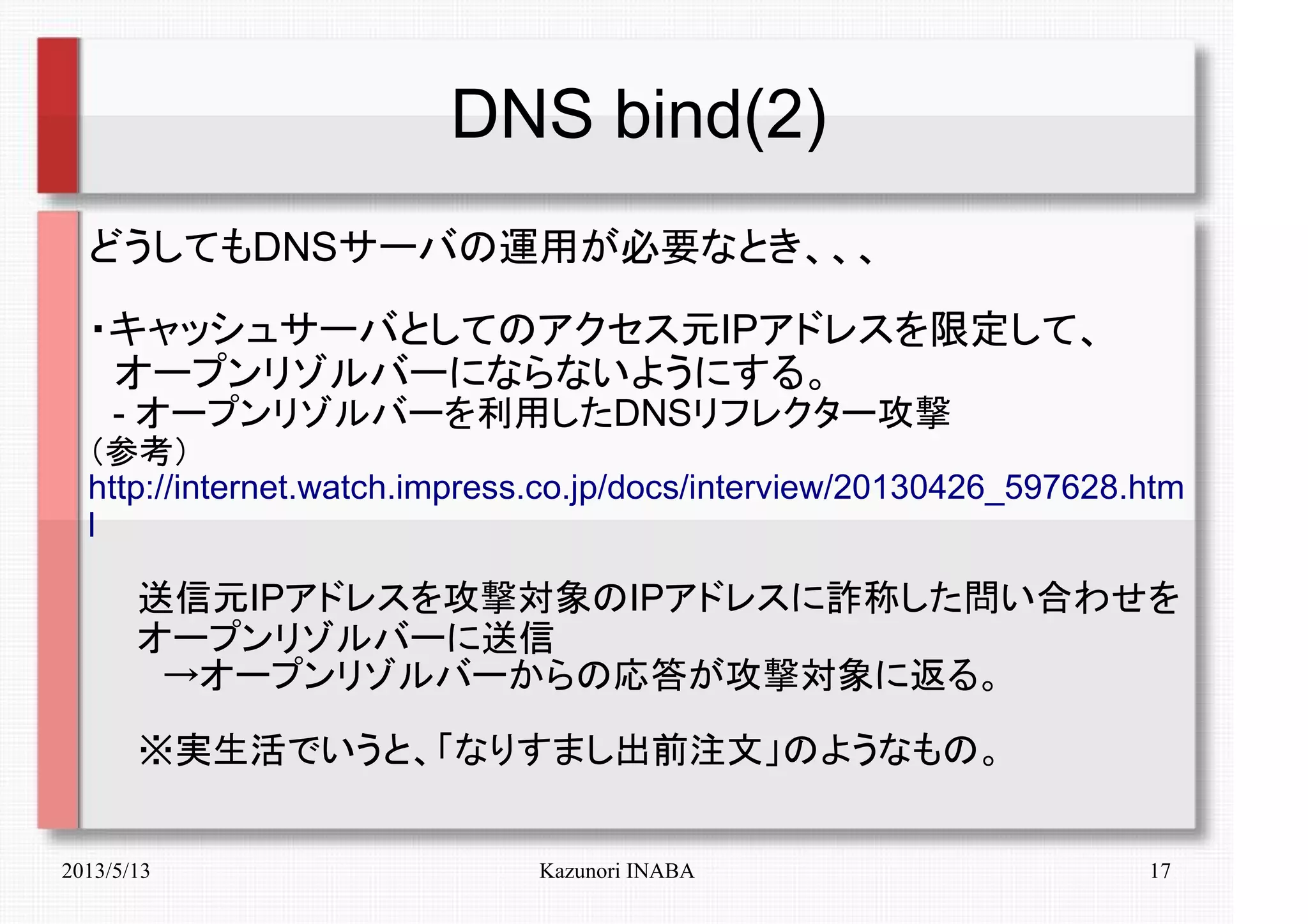2013/5/13 Kazunori INABA 17
DNS bind(2)
どうしてもDNSサーバの運用が必要なとき、、、
・キャッシュサーバとしてのアクセス元IPアドレスを限定して、
　オープンリゾルバーにならないようにする。
　- オープンリゾルバーを利用したDNSリフレクター攻撃
（参考）
http://internet.watch.impress.co.jp/docs/interview/20130426_597628.htm
l
　　送信元IPアドレスを攻撃対象のIPアドレスに詐称した問い合わせを
　　オープンリゾルバーに送信
　　　→オープンリゾルバーからの応答が攻撃対象に返る。
　　※実生活でいうと、「なりすまし出前注文」のようなもの。
 