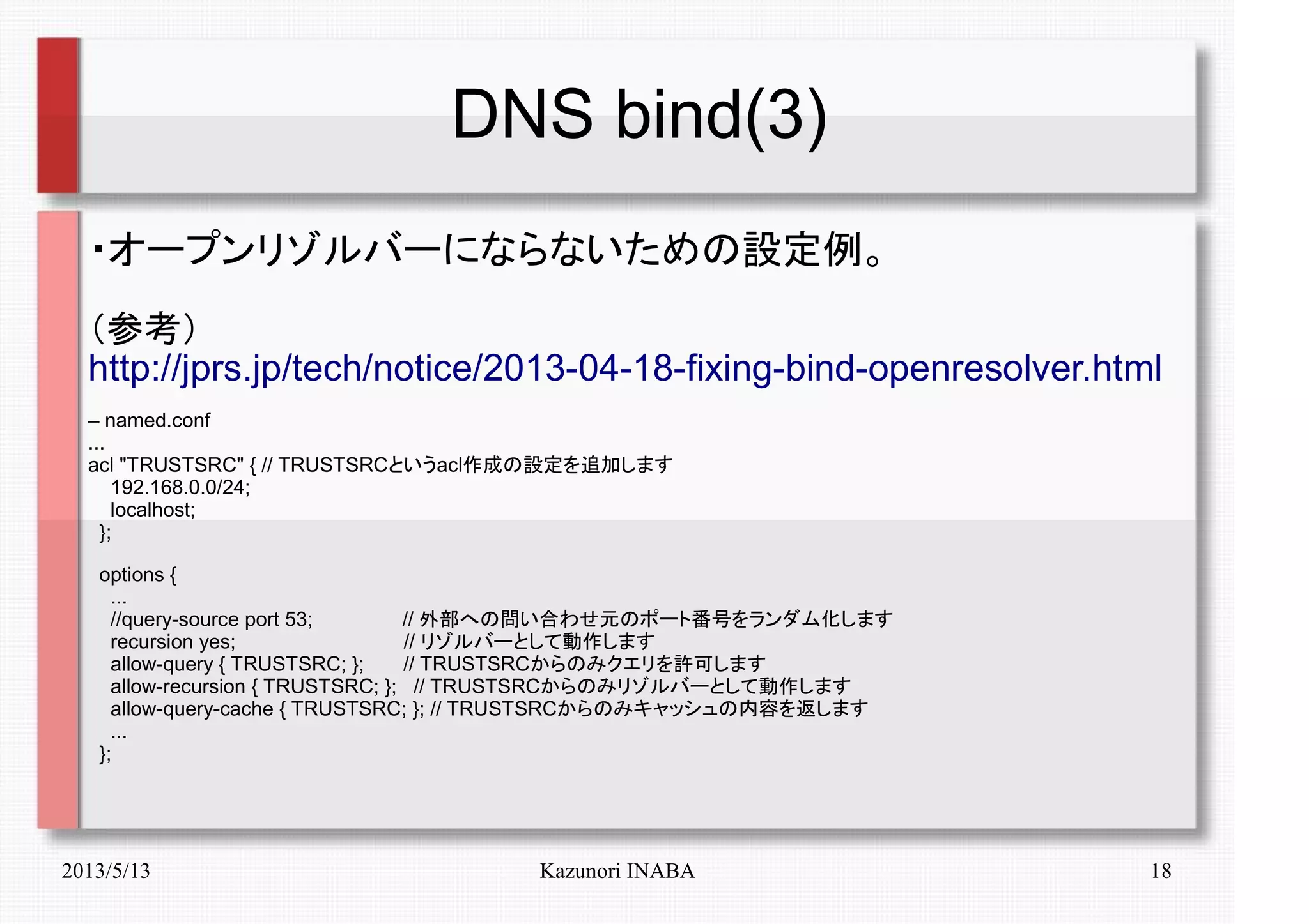 2013/5/13 Kazunori INABA 18
DNS bind(3)
・オープンリゾルバーにならないための設定例。
（参考）
http://jprs.jp/tech/notice/2013-04-18-fixing-bind-openresolver.html
– named.conf
...
acl "TRUSTSRC" { // TRUSTSRCというacl作成の設定を追加します
192.168.0.0/24;
localhost;
};
options {
...
//query-source port 53; // 外部への問い合わせ元のポート番号をランダム化します
recursion yes; // リゾルバーとして動作します
allow-query { TRUSTSRC; }; // TRUSTSRCからのみクエリを許可します
allow-recursion { TRUSTSRC; }; // TRUSTSRCからのみリゾルバーとして動作します
allow-query-cache { TRUSTSRC; }; // TRUSTSRCからのみキャッシュの内容を返します
...
};
　　
 