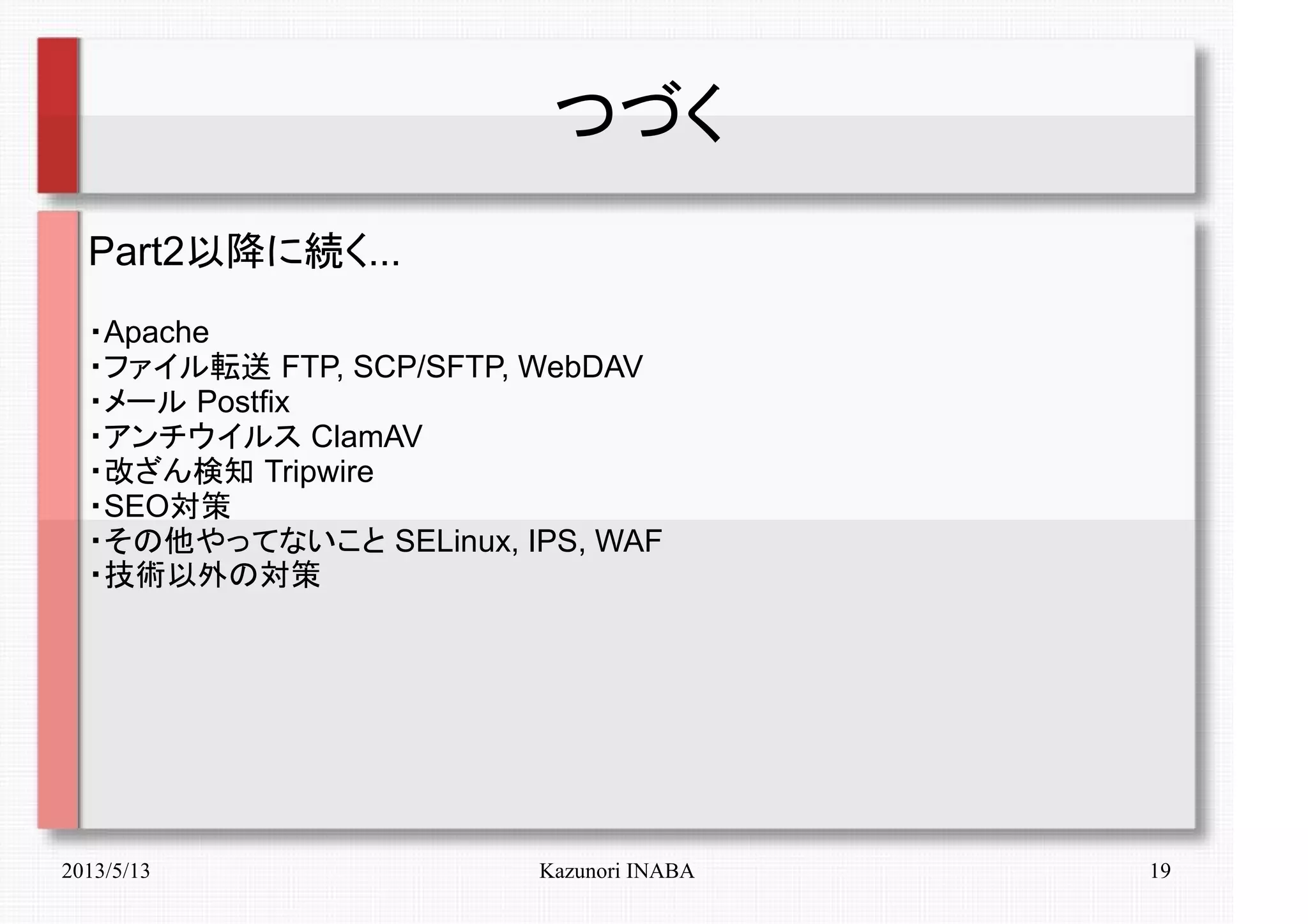 2013/5/13 Kazunori INABA 19
つづく
Part2以降に続く...
・Apache
・ファイル転送 FTP, SCP/SFTP, WebDAV
・メール Postfix
・アンチウイルス ClamAV
・改ざん検知 Tripwire
・SEO対策
・その他やってないこと SELinux, IPS, WAF
・技術以外の対策
 