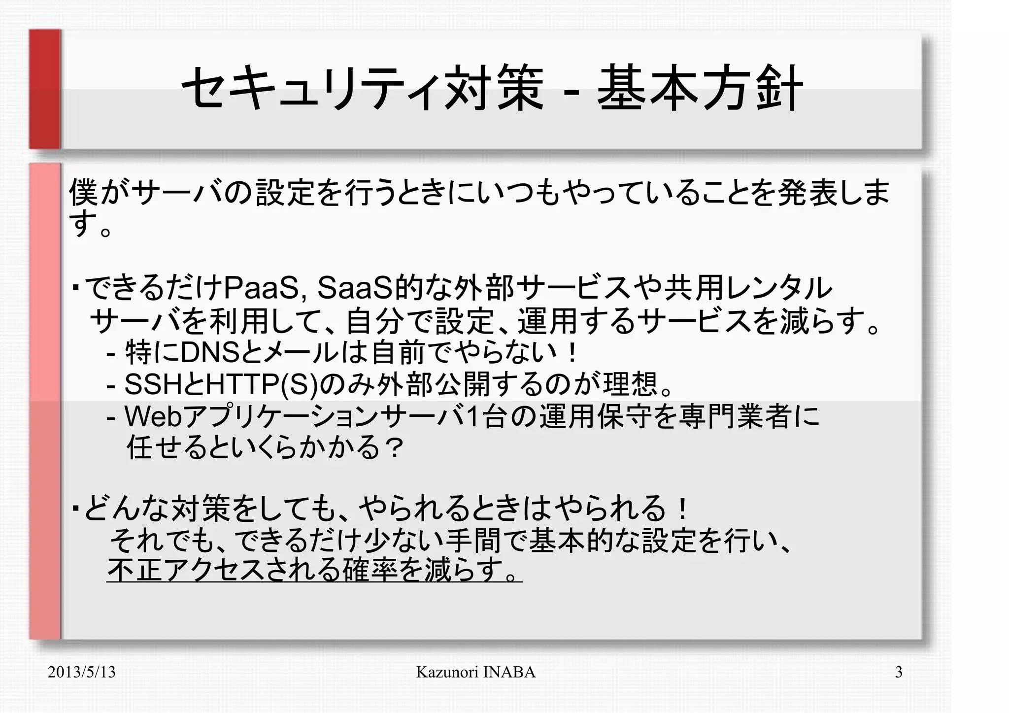 2013/5/13 Kazunori INABA 3
セキュリティ対策 - 基本方針
僕がサーバの設定を行うときにいつもやっていることを発表しま
す。
・できるだけPaaS, SaaS的な外部サービスや共用レンタル
　サーバを利用して、自分で設定、運用するサービスを減らす。
　　- 特にDNSとメールは自前でやらない！
　　- SSHとHTTP(S)のみ外部公開するのが理想。
　　- Webアプリケーションサーバ1台の運用保守を専門業者に
　　　任せるといくらかかる？
・どんな対策をしても、やられるときはやられる！
　　それでも、できるだけ少ない手間で基本的な設定を行い、
　　不正アクセスされる確率を減らす。
 