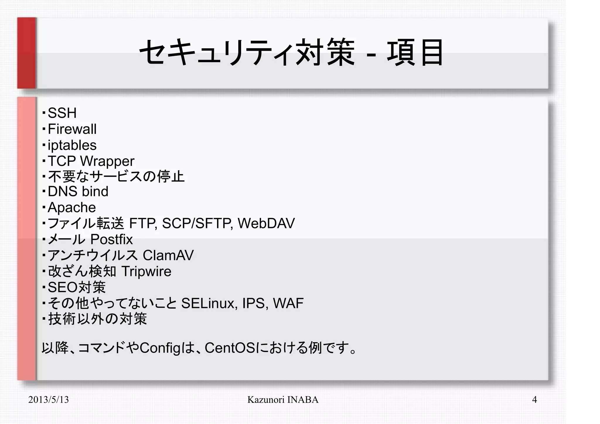 2013/5/13 Kazunori INABA 4
セキュリティ対策 - 項目
・SSH
・Firewall
・iptables
・TCP Wrapper
・不要なサービスの停止
・DNS bind
・Apache
・ファイル転送 FTP, SCP/SFTP, WebDAV
・メール Postfix
・アンチウイルス ClamAV
・改ざん検知 Tripwire
・SEO対策
・その他やってないこと SELinux, IPS, WAF
・技術以外の対策
以降、コマンドやConfigは、CentOSにおける例です。
 