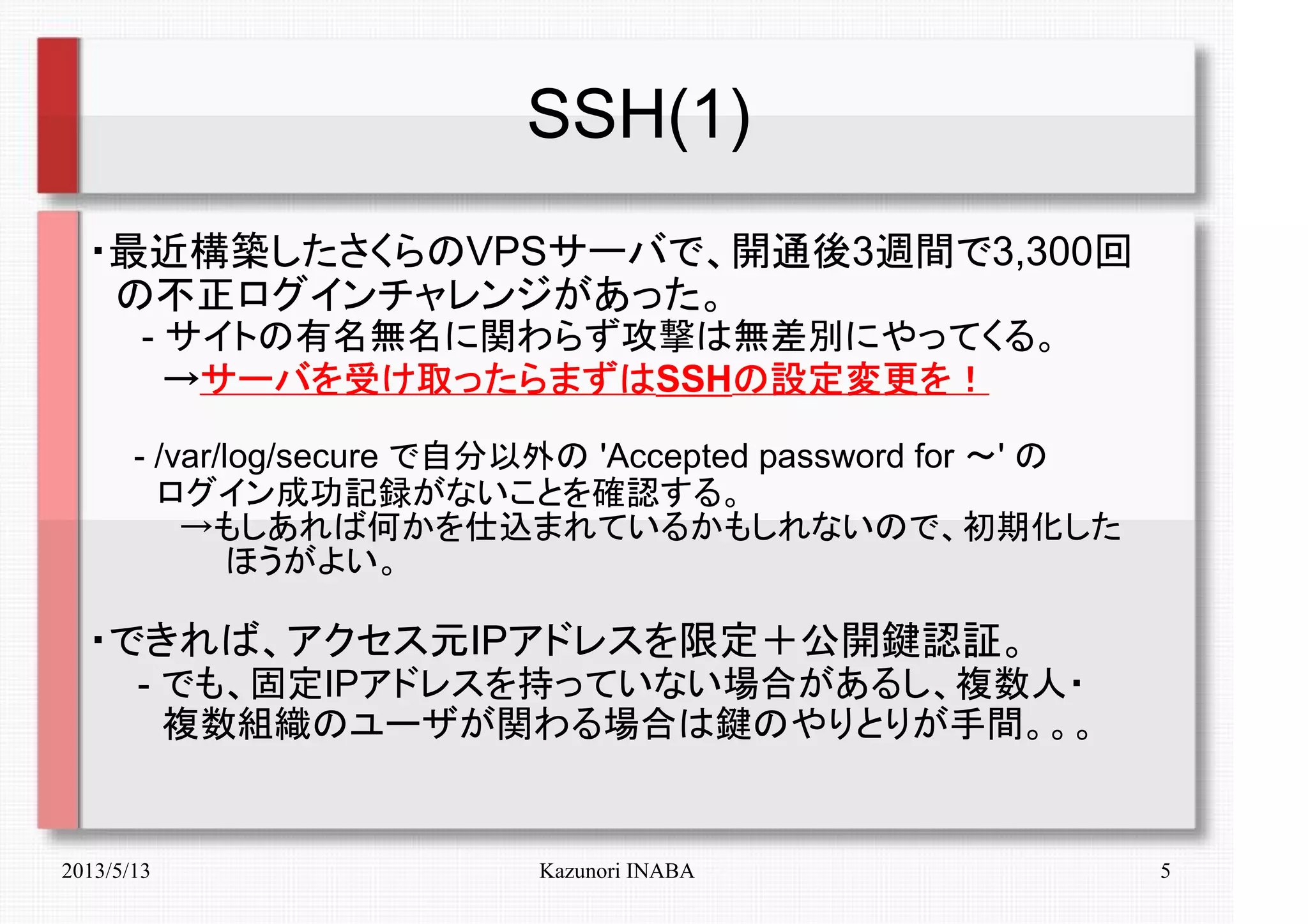 2013/5/13 Kazunori INABA 5
SSH(1)
・最近構築したさくらのVPSサーバで、開通後3週間で3,300回
　の不正ログインチャレンジがあった。
　　- サイトの有名無名に関わらず攻撃は無差別にやってくる。
　　　→→→→サーバを受け取ったらまずはサーバを受け取ったらまずはサーバを受け取ったらまずはサーバを受け取ったらまずはSSHの設定変更を！の設定変更を！の設定変更を！の設定変更を！
　　- /var/log/secure で自分以外の 'Accepted password for ～' の
　　　ログイン成功記録がないことを確認する。
　　　　→もしあれば何かを仕込まれているかもしれないので、初期化した
　　　　　　ほうがよい。
・できれば、アクセス元IPアドレスを限定＋公開鍵認証。
　　- でも、固定IPアドレスを持っていない場合があるし、複数人・
　　　複数組織のユーザが関わる場合は鍵のやりとりが手間。。。
 
