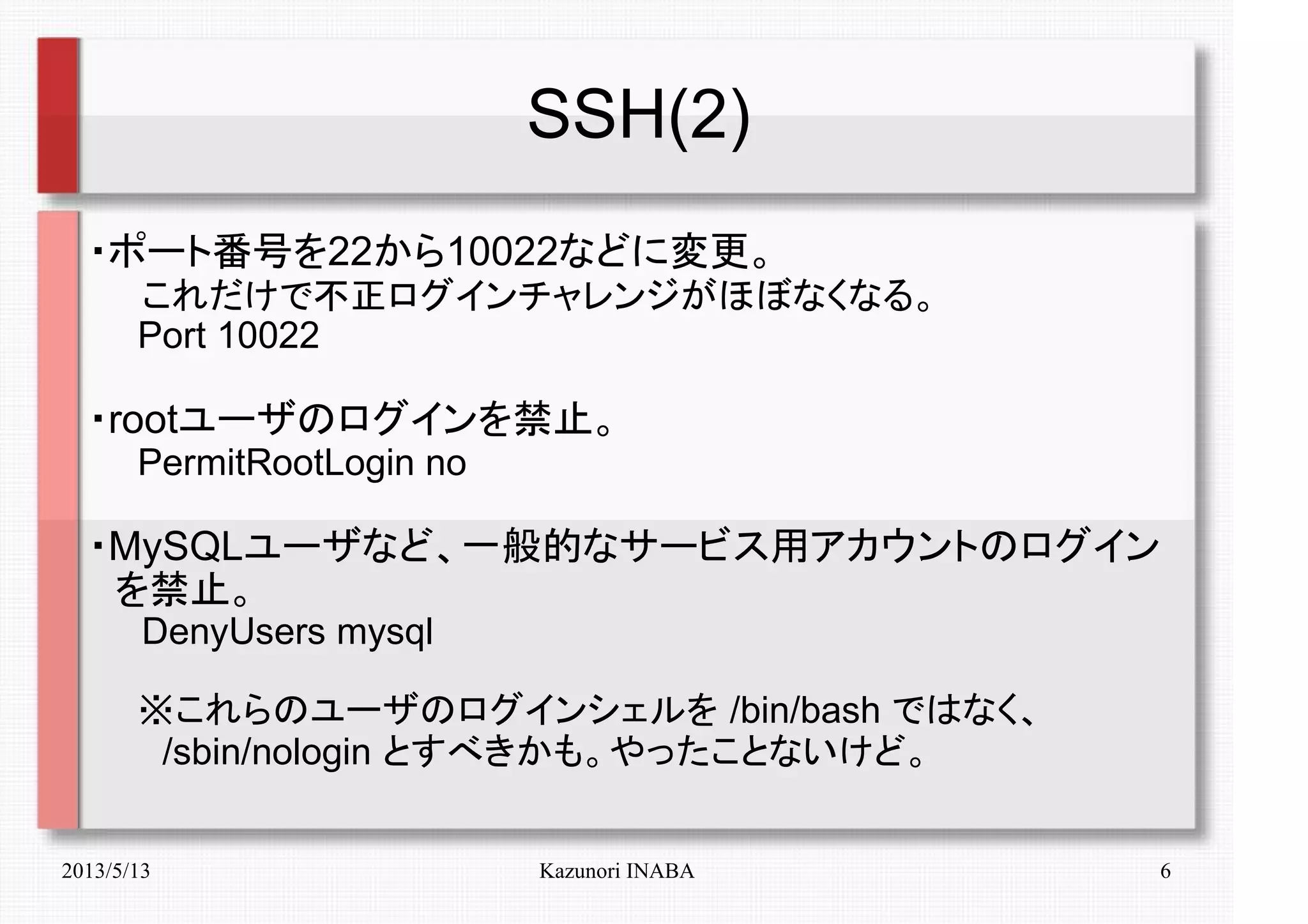 2013/5/13 Kazunori INABA 6
SSH(2)
・ポート番号を22から10022などに変更。
　　これだけで不正ログインチャレンジがほぼなくなる。
　　Port 10022
・rootユーザのログインを禁止。
　　PermitRootLogin no
・MySQLユーザなど、一般的なサービス用アカウントのログイン
　を禁止。
　　DenyUsers mysql
　　※これらのユーザのログインシェルを /bin/bash ではなく、
　　　/sbin/nologin とすべきかも。やったことないけど。
 