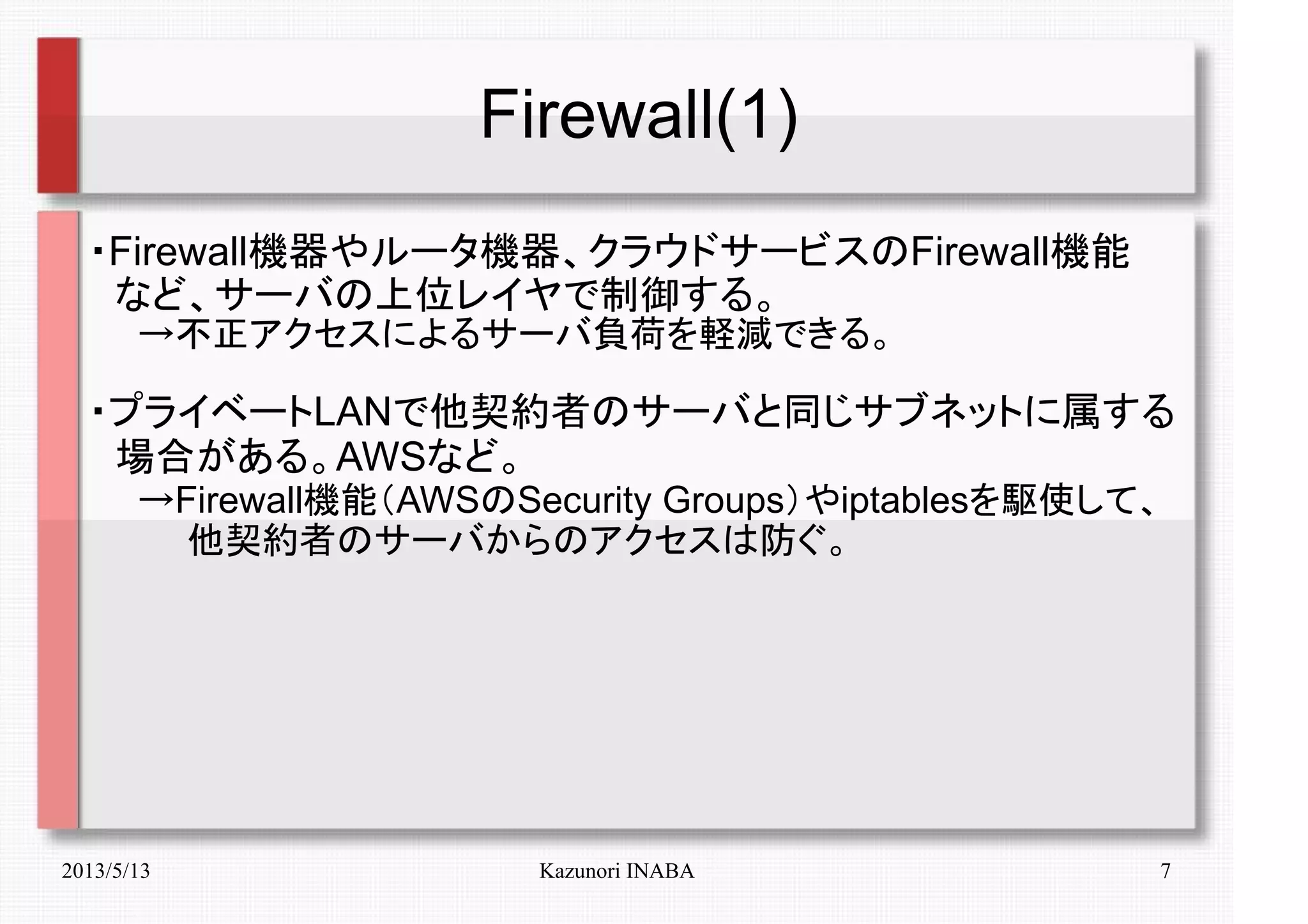 2013/5/13 Kazunori INABA 7
Firewall(1)
・Firewall機器やルータ機器、クラウドサービスのFirewall機能
　など、サーバの上位レイヤで制御する。
　　→不正アクセスによるサーバ負荷を軽減できる。
・プライベートLANで他契約者のサーバと同じサブネットに属する
　場合がある。AWSなど。
　　→Firewall機能（AWSのSecurity Groups）やiptablesを駆使して、
　　　　他契約者のサーバからのアクセスは防ぐ。
 