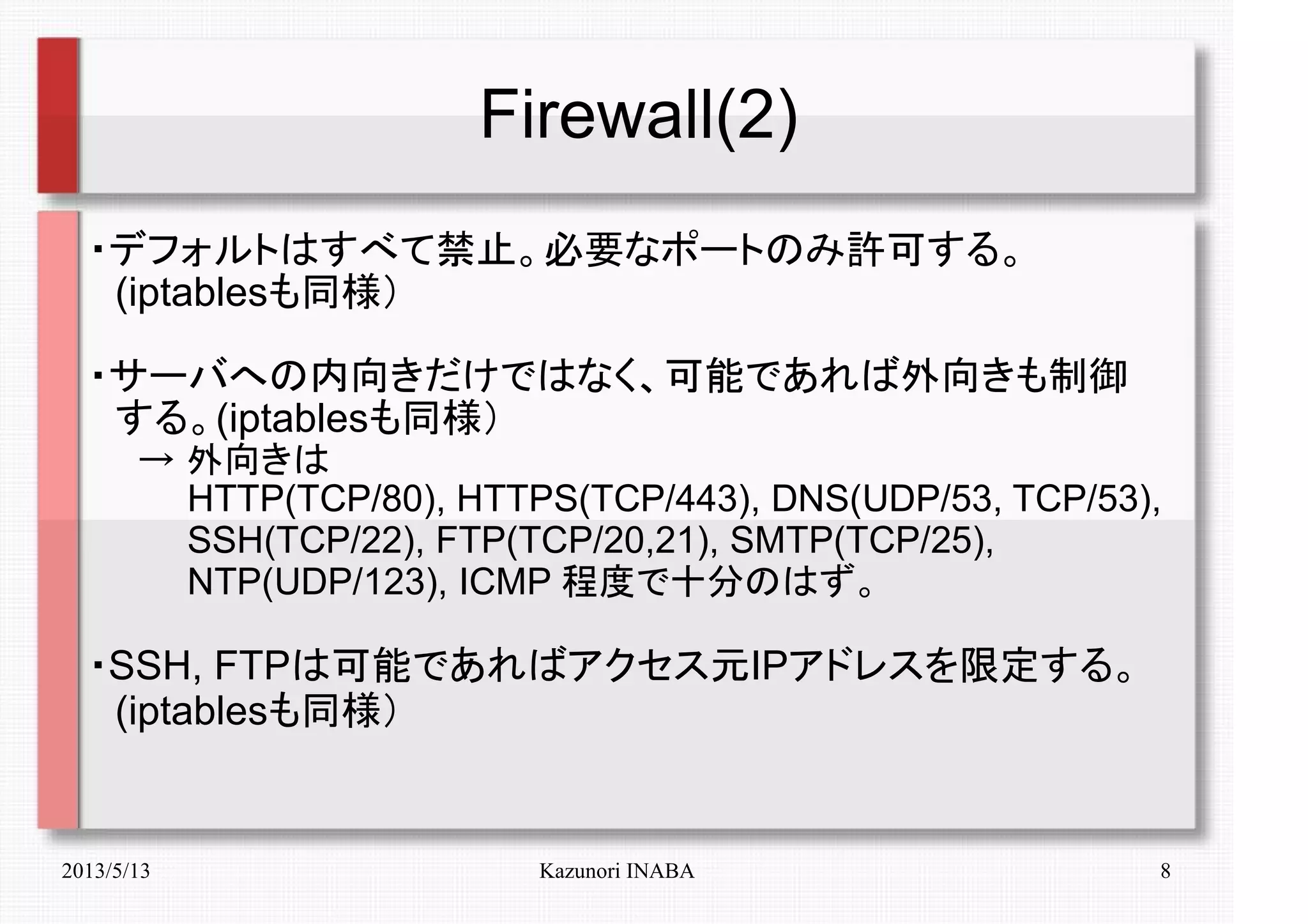 2013/5/13 Kazunori INABA 8
Firewall(2)
・デフォルトはすべて禁止。必要なポートのみ許可する。
　(iptablesも同様）
・サーバへの内向きだけではなく、可能であれば外向きも制御
　する。(iptablesも同様）
　　→ 外向きは
　　　　HTTP(TCP/80), HTTPS(TCP/443), DNS(UDP/53, TCP/53),
　　　　SSH(TCP/22), FTP(TCP/20,21), SMTP(TCP/25),
　　　　NTP(UDP/123), ICMP 程度で十分のはず。
・SSH, FTPは可能であればアクセス元IPアドレスを限定する。
　(iptablesも同様）
 