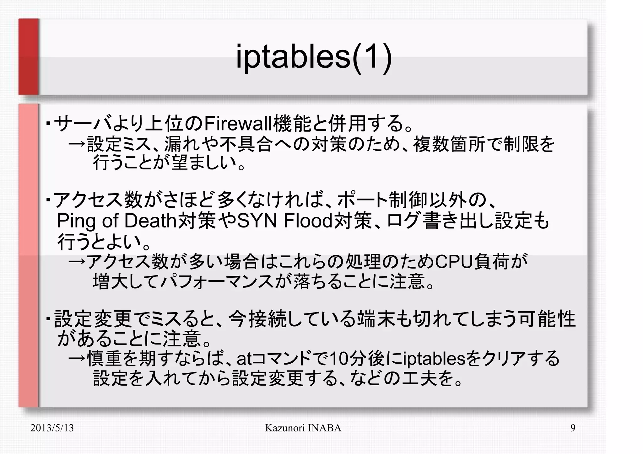 2013/5/13 Kazunori INABA 9
iptables(1)
・サーバより上位のFirewall機能と併用する。
　　→設定ミス、漏れや不具合への対策のため、複数箇所で制限を
　　　　行うことが望ましい。
・アクセス数がさほど多くなければ、ポート制御以外の、
　Ping of Death対策やSYN Flood対策、ログ書き出し設定も
　行うとよい。
　　→アクセス数が多い場合はこれらの処理のためCPU負荷が
　　　　増大してパフォーマンスが落ちることに注意。
・設定変更でミスると、今接続している端末も切れてしまう可能性
　があることに注意。
　　→慎重を期すならば、atコマンドで10分後にiptablesをクリアする
　　　　設定を入れてから設定変更する、などの工夫を。
 