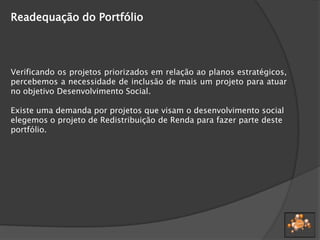 Readequação do Portfólio
Verificando os projetos priorizados em relação ao planos estratégicos,
percebemos a necessidade de inclusão de mais um projeto para atuar
no objetivo Desenvolvimento Social.
Existe uma demanda por projetos que visam o desenvolvimento social
elegemos o projeto de Redistribuição de Renda para fazer parte deste
portfólio.
 