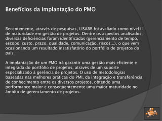 Benefícios da Implantação do PMO
Recentemente, através de pesquisas, LISARB foi avaliado como nível II
de maturidade em gestão de projetos. Dentre os aspectos analisados,
diversas deficiências foram identificadas (gerenciamento de tempo,
escopo, custo, prazo, qualidade, comunicação, riscos...), o que vem
ocasionando um resultado insatisfatório do portfólio de projetos do
país.
A implantação de um PMO irá garantir uma gestão mais eficiente e
integrada do portfólio de projetos, através de um suporte
especializado à gerência de projetos. O uso de metodologias
baseadas nas melhores práticas do PMI, da integração e transferência
de conhecimento entre os diversos projetos, obtendo uma
performance maior e consequentemente uma maior maturidade no
âmbito de gerenciamento de projetos.
 