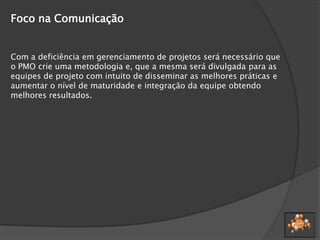 Foco na Comunicação
Com a deficiência em gerenciamento de projetos será necessário que
o PMO crie uma metodologia e, que a mesma será divulgada para as
equipes de projeto com intuito de disseminar as melhores práticas e
aumentar o nível de maturidade e integração da equipe obtendo
melhores resultados.
 