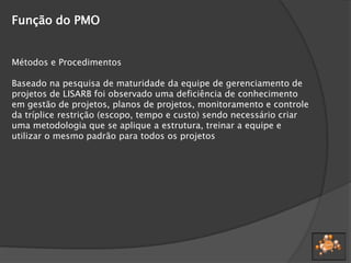 Função do PMO
Métodos e Procedimentos
Baseado na pesquisa de maturidade da equipe de gerenciamento de
projetos de LISARB foi observado uma deficiência de conhecimento
em gestão de projetos, planos de projetos, monitoramento e controle
da tríplice restrição (escopo, tempo e custo) sendo necessário criar
uma metodologia que se aplique a estrutura, treinar a equipe e
utilizar o mesmo padrão para todos os projetos
 