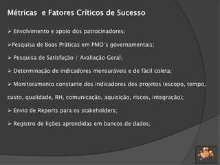 Métricas e Fatores Críticos de Sucesso
 Envolvimento e apoio dos patrocinadores;
Pesquisa de Boas Práticas em PMO´s governamentais;
 Pesquisa de Satisfação / Avaliação Geral;
 Determinação de indicadores mensuráveis e de fácil coleta;
 Monitoramento constante dos indicadores dos projetos (escopo, tempo,
custo, qualidade, RH, comunicação, aquisição, riscos, integração);
 Envio de Reports para os stakeholders;
 Registro de lições aprendidas em bancos de dados;
 