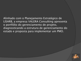 Alinhado com o Planejamento Estratégico de
LISARB, a empresa VALERA Consulting apresenta
o portfólio do gerenciamento de projeto,
diagnosticando a estrutura de gerenciamento do
estado e proposta para implementar um PMO.
 
