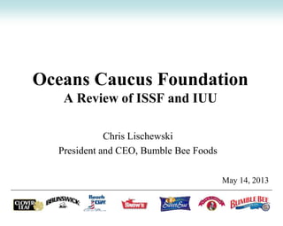 Oceans Caucus Foundation
A Review of ISSF and IUU
Chris Lischewski
President and CEO, Bumble Bee Foods
May 14, 2013
 