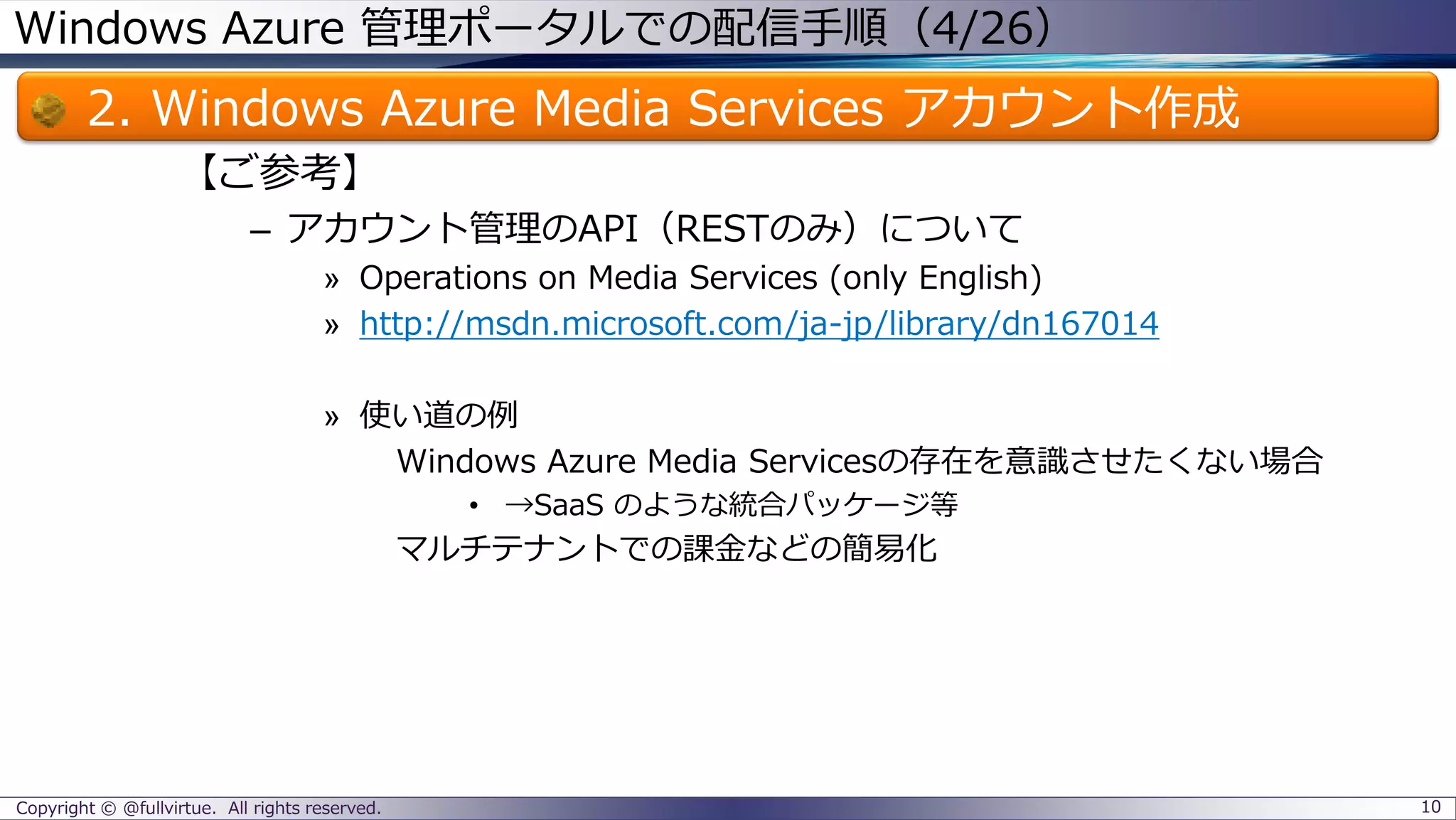 Windows Azure 管理ポータルでの配信手順（4/26）
2. Windows Azure Media Services アカウント作成
【ご参考】
– アカウント管理のAPI（RESTのみ）について
» Operations on Media Services (only English)
» http://msdn.microsoft.com/ja-jp/library/dn167014
» 使い道の例
Windows Azure Media Servicesの存在を意識させたくない場合
• →SaaS のような統合パッケージ等
マルチテナントでの課金などの簡易化
Copyright © @fullvirtue. All rights reserved. 10
 