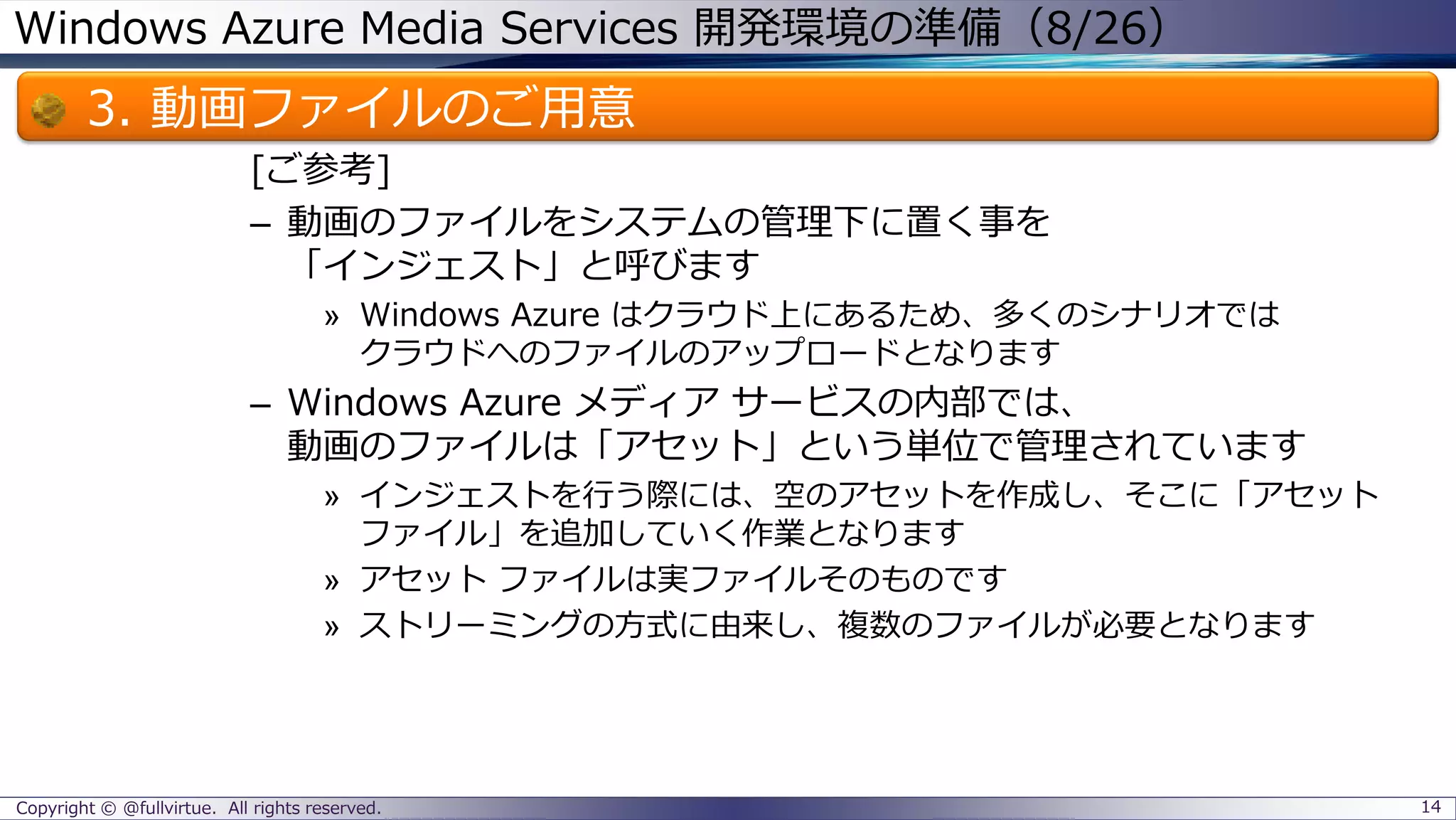 Windows Azure Media Services 開発環境の準備（8/26）
3. 動画ファイルのご用意
[ご参考]
– 動画のファイルをシステムの管理下に置く事を
「インジェスト」と呼びます
» Windows Azure はクラウド上にあるため、多くのシナリオでは
クラウドへのファイルのアップロードとなります
– Windows Azure メディア サービスの内部では、
動画のファイルは「アセット」という単位で管理されています
» インジェストを行う際には、空のアセットを作成し、そこに「アセット
ファイル」を追加していく作業となります
» アセット ファイルは実ファイルそのものです
» ストリーミングの方式に由来し、複数のファイルが必要となります
Copyright © @fullvirtue. All rights reserved. 14
 
