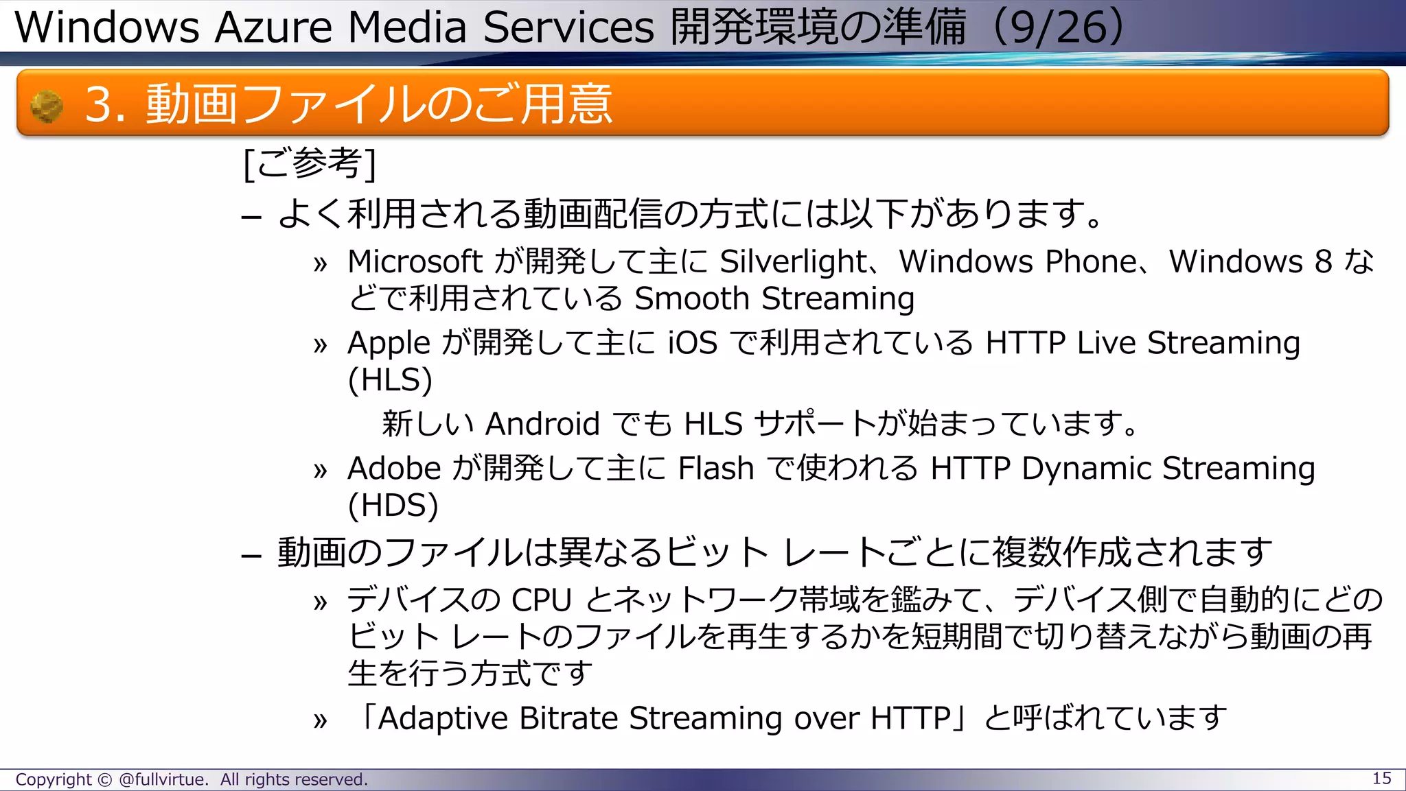 Windows Azure Media Services 開発環境の準備（9/26）
3. 動画ファイルのご用意
[ご参考]
– よく利用される動画配信の方式には以下があります。
» Microsoft が開発して主に Silverlight、Windows Phone、Windows 8 な
どで利用されている Smooth Streaming
» Apple が開発して主に iOS で利用されている HTTP Live Streaming
(HLS)
新しい Android でも HLS サポートが始まっています。
» Adobe が開発して主に Flash で使われる HTTP Dynamic Streaming
(HDS)
– 動画のファイルは異なるビット レートごとに複数作成されます
» デバイスの CPU とネットワーク帯域を鑑みて、デバイス側で自動的にどの
ビット レートのファイルを再生するかを短期間で切り替えながら動画の再
生を行う方式です
» 「Adaptive Bitrate Streaming over HTTP」と呼ばれています
Copyright © @fullvirtue. All rights reserved. 15
 