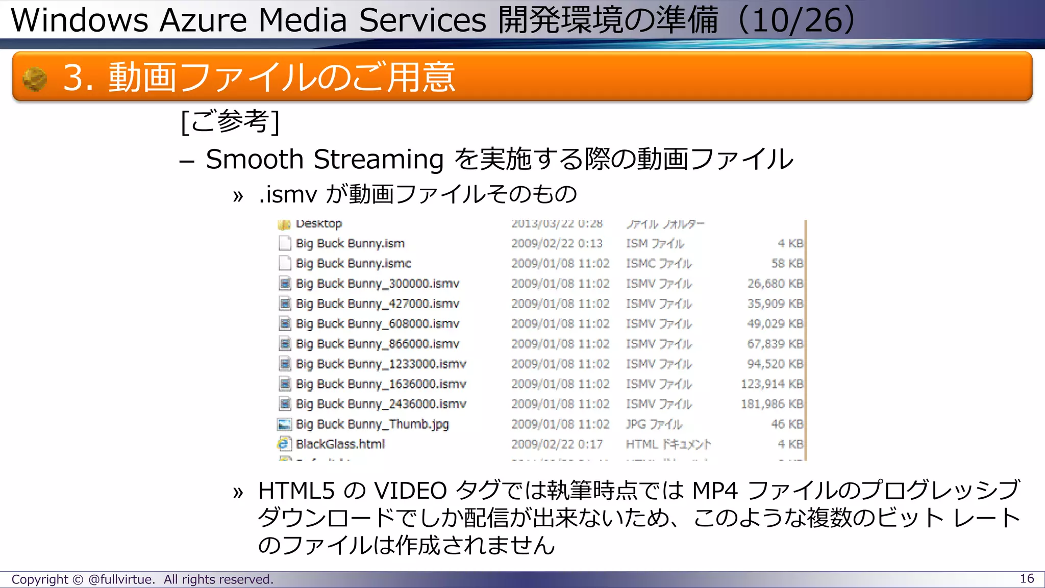 Windows Azure Media Services 開発環境の準備（10/26）
3. 動画ファイルのご用意
[ご参考]
– Smooth Streaming を実施する際の動画ファイル
» .ismv が動画ファイルそのもの
» HTML5 の VIDEO タグでは執筆時点では MP4 ファイルのプログレッシブ
ダウンロードでしか配信が出来ないため、このような複数のビット レート
のファイルは作成されません
Copyright © @fullvirtue. All rights reserved. 16
 