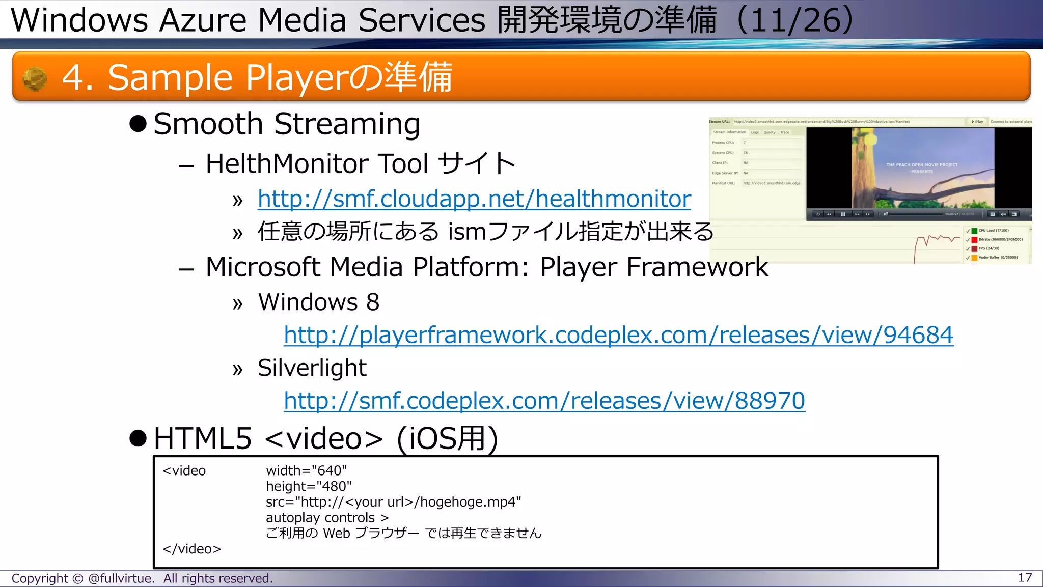 Windows Azure Media Services 開発環境の準備（11/26）
4. Sample Playerの準備
Smooth Streaming
– HelthMonitor Tool サイト
» http://smf.cloudapp.net/healthmonitor
» 任意の場所にある ismファイル指定が出来る
– Microsoft Media Platform: Player Framework
» Windows 8
http://playerframework.codeplex.com/releases/view/94684
» Silverlight
http://smf.codeplex.com/releases/view/88970
HTML5 <video> (iOS用)
Copyright © @fullvirtue. All rights reserved. 17
<video width="640"
height="480"
src="http://<your url>/hogehoge.mp4"
autoplay controls >
ご利用の Web ブラウザー では再生できません
</video>
 