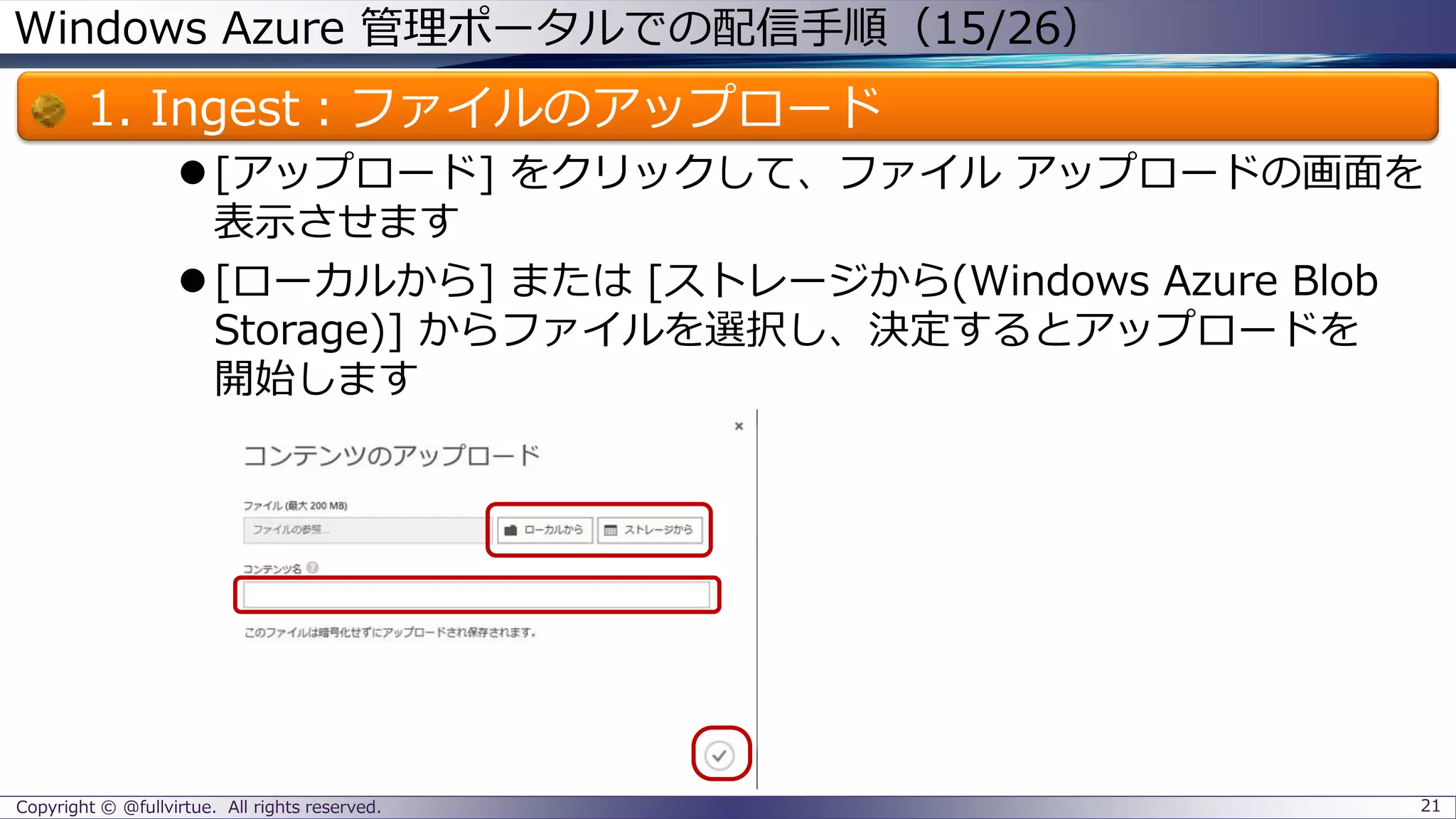 Windows Azure 管理ポータルでの配信手順（15/26）
1. Ingest：ファイルのアップロード
[アップロード] をクリックして、ファイル アップロードの画面を
表示させます
[ローカルから] または [ストレージから(Windows Azure Blob
Storage)] からファイルを選択し、決定するとアップロードを
開始します
Copyright © @fullvirtue. All rights reserved. 21
 