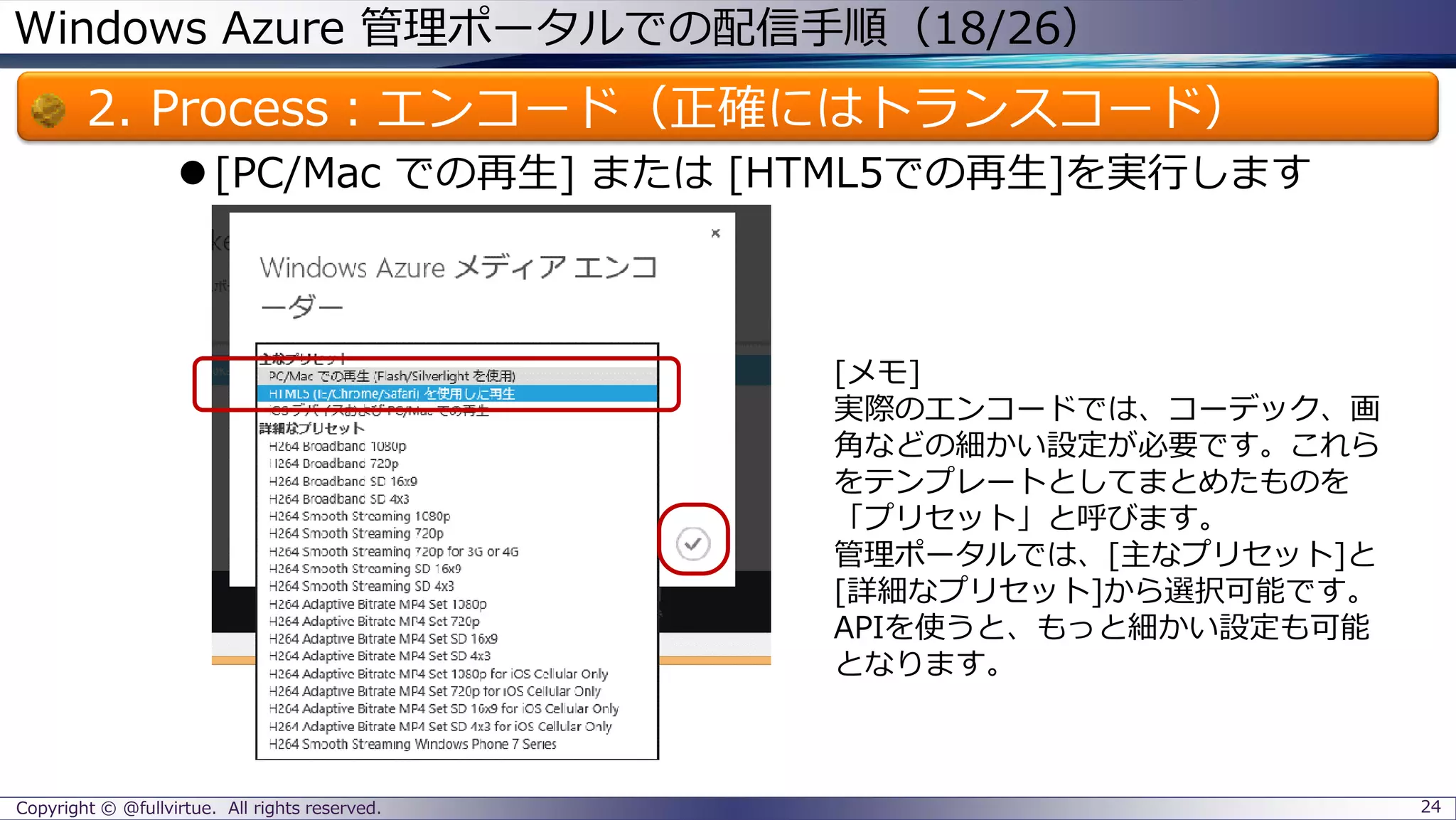 Windows Azure 管理ポータルでの配信手順（18/26）
2. Process：エンコード（正確にはトランスコード）
[PC/Mac での再生] または [HTML5での再生]を実行します
Copyright © @fullvirtue. All rights reserved. 24
[メモ]
実際のエンコードでは、コーデック、画
角などの細かい設定が必要です。これら
をテンプレートとしてまとめたものを
「プリセット」と呼びます。
管理ポータルでは、[主なプリセット]と
[詳細なプリセット]から選択可能です。
APIを使うと、もっと細かい設定も可能
となります。
 