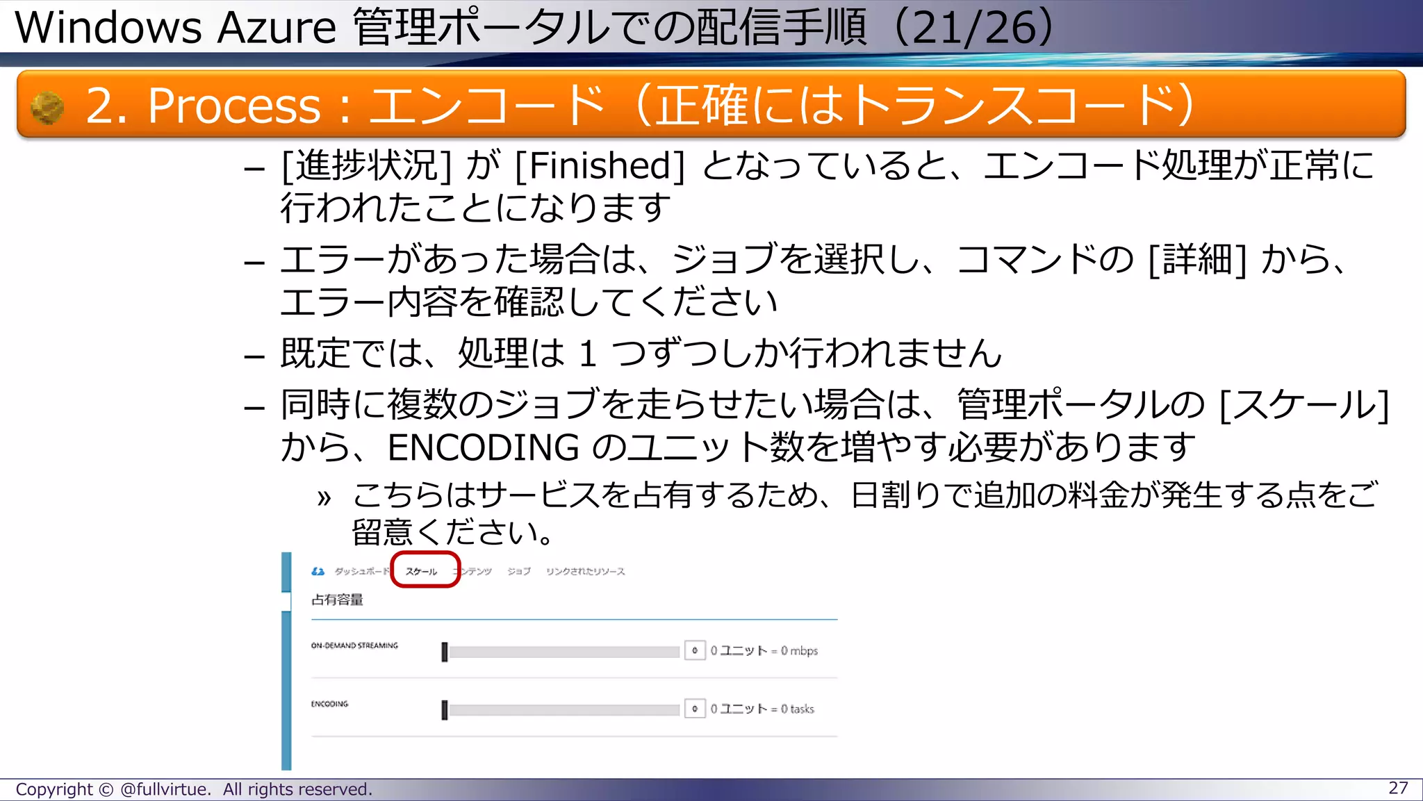 Windows Azure 管理ポータルでの配信手順（21/26）
2. Process：エンコード（正確にはトランスコード）
– [進捗状況] が [Finished] となっていると、エンコード処理が正常に
行われたことになります
– エラーがあった場合は、ジョブを選択し、コマンドの [詳細] から、
エラー内容を確認してください
– 既定では、処理は 1 つずつしか行われません
– 同時に複数のジョブを走らせたい場合は、管理ポータルの [スケール]
から、ENCODING のユニット数を増やす必要があります
» こちらはサービスを占有するため、日割りで追加の料金が発生する点をご
留意ください。
Copyright © @fullvirtue. All rights reserved. 27
 