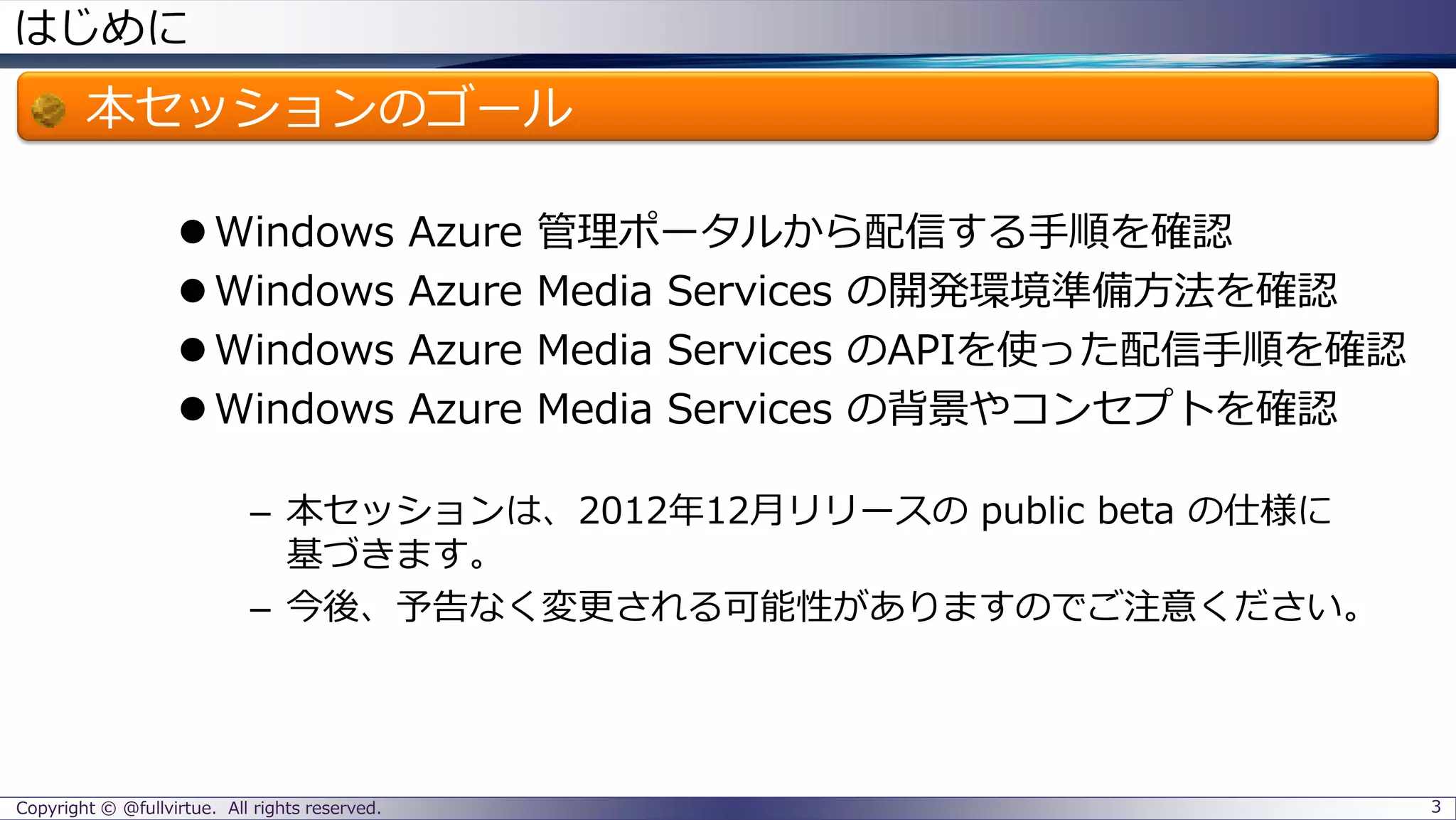 はじめに
本セッションのゴール
Windows Azure 管理ポータルから配信する手順を確認
Windows Azure Media Services の開発環境準備方法を確認
Windows Azure Media Services のAPIを使った配信手順を確認
Windows Azure Media Services の背景やコンセプトを確認
– 本セッションは、2012年12月リリースの public beta の仕様に
基づきます。
– 今後、予告なく変更される可能性がありますのでご注意ください。
Copyright © @fullvirtue. All rights reserved. 3
 