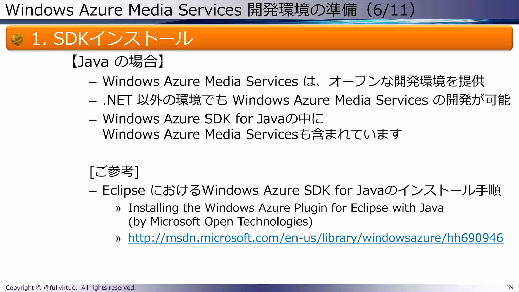 Windows Azure Media Services 開発環境の準備（6/11）
1. SDKインストール
【Java の場合】
– Windows Azure Media Services は、オープンな開発環境を提供
– .NET 以外の環境でも Windows Azure Media Services の開発が可能
– Windows Azure SDK for Javaの中に
Windows Azure Media Servicesも含まれています
[ご参考]
– Eclipse におけるWindows Azure SDK for Javaのインストール手順
» Installing the Windows Azure Plugin for Eclipse with Java
(by Microsoft Open Technologies)
» http://msdn.microsoft.com/en-us/library/windowsazure/hh690946
Copyright © @fullvirtue. All rights reserved. 39
 