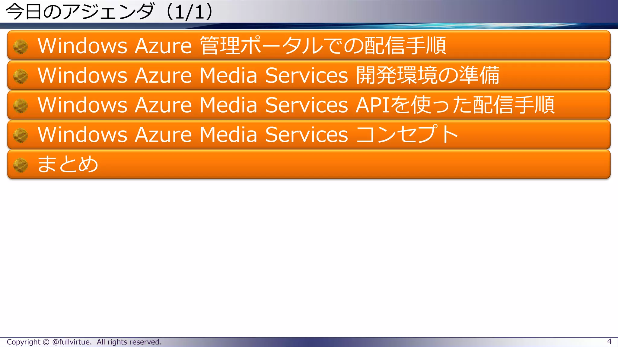Copyright © @fullvirtue. All rights reserved.
今日のアジェンダ（1/1）
Windows Azure 管理ポータルでの配信手順
Windows Azure Media Services 開発環境の準備
Windows Azure Media Services APIを使った配信手順
Windows Azure Media Services コンセプト
まとめ
4
 