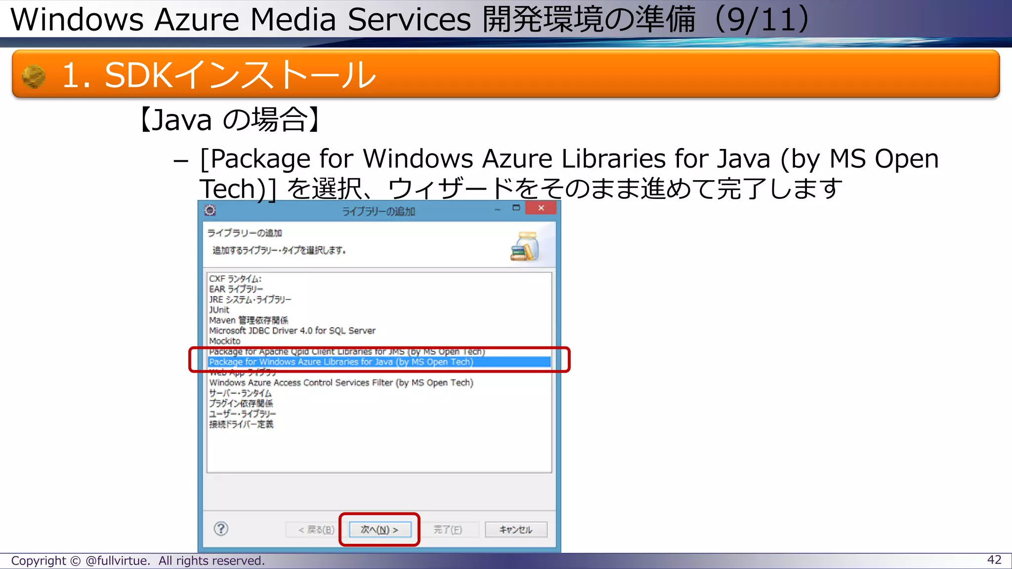 Windows Azure Media Services 開発環境の準備（9/11）
1. SDKインストール
【Java の場合】
– [Package for Windows Azure Libraries for Java (by MS Open
Tech)] を選択、ウィザードをそのまま進めて完了します
Copyright © @fullvirtue. All rights reserved. 42
 