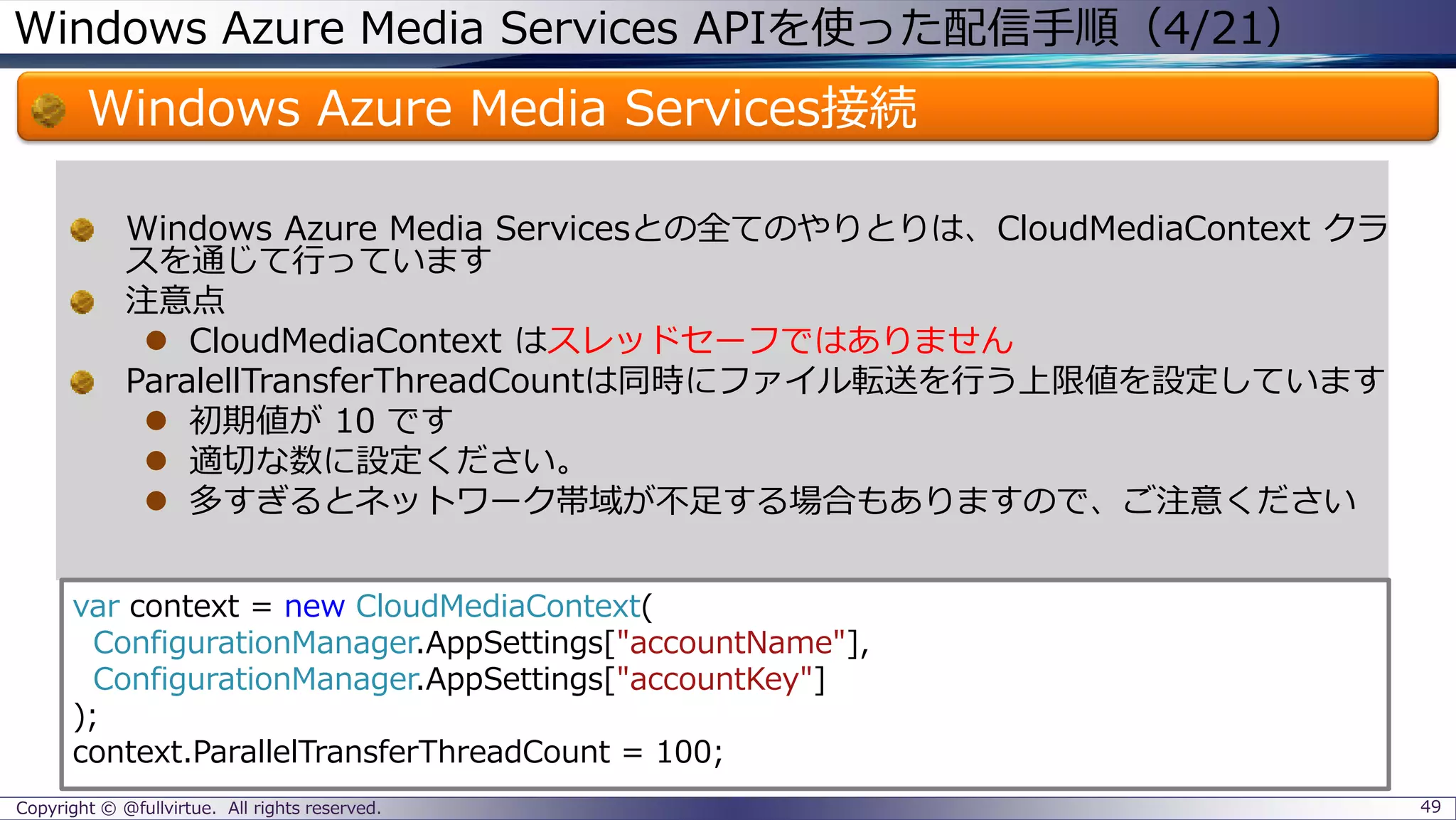 Windows Azure Media Services APIを使った配信手順（4/21）
Windows Azure Media Services接続
Copyright © @fullvirtue. All rights reserved. 49
Windows Azure Media Servicesとの全てのやりとりは、CloudMediaContext クラ
スを通じて行っています
注意点
 CloudMediaContext はスレッドセーフではありません
ParalellTransferThreadCountは同時にファイル転送を行う上限値を設定しています
 初期値が 10 です
 適切な数に設定ください。
 多すぎるとネットワーク帯域が不足する場合もありますので、ご注意ください
var context = new CloudMediaContext(
ConfigurationManager.AppSettings["accountName"],
ConfigurationManager.AppSettings["accountKey"]
);
context.ParallelTransferThreadCount = 100;
 