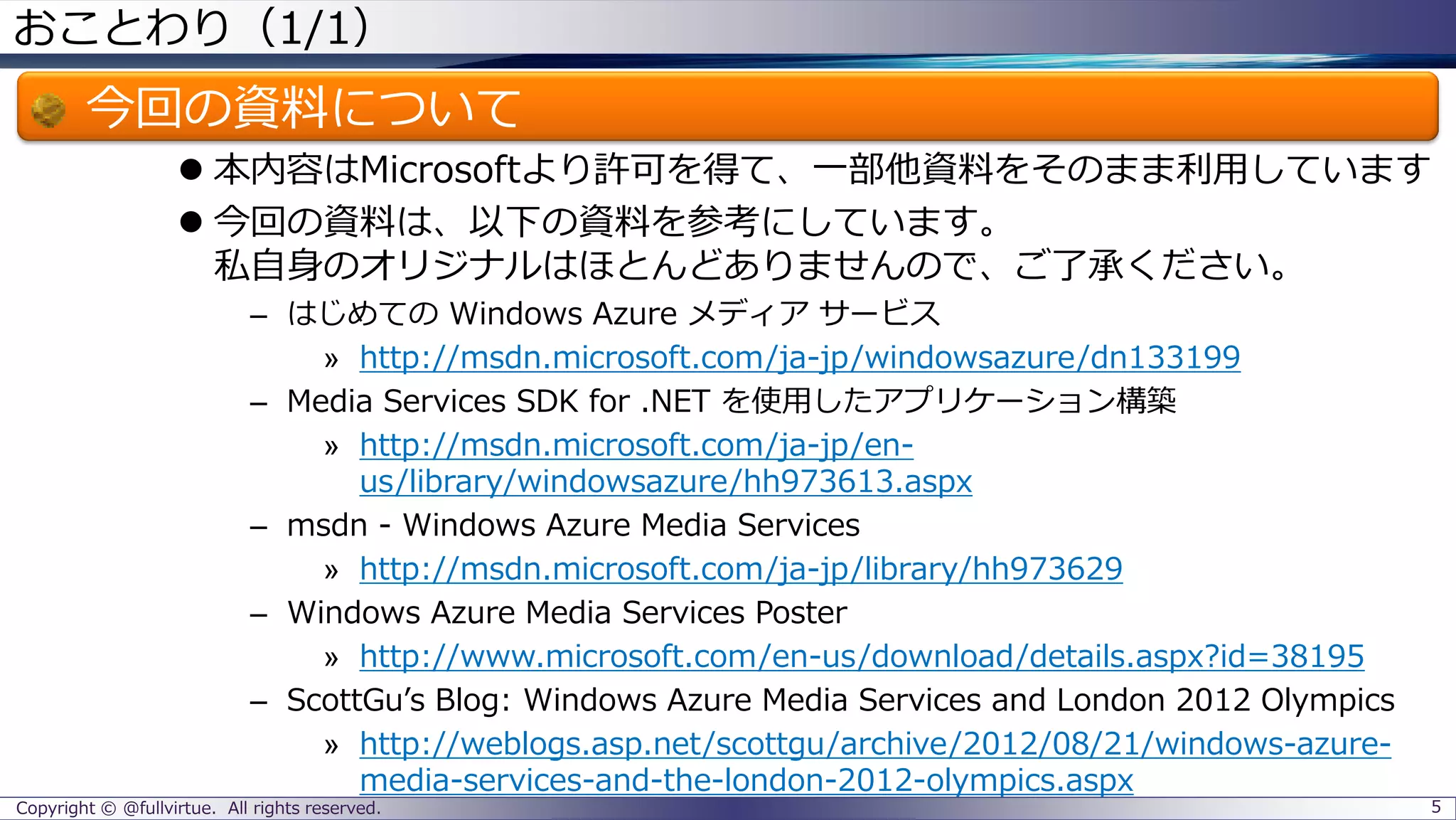 おことわり（1/1）
今回の資料について
 本内容はMicrosoftより許可を得て、一部他資料をそのまま利用しています
 今回の資料は、以下の資料を参考にしています。
私自身のオリジナルはほとんどありませんので、ご了承ください。
– はじめての Windows Azure メディア サービス
» http://msdn.microsoft.com/ja-jp/windowsazure/dn133199
– Media Services SDK for .NET を使用したアプリケーション構築
» http://msdn.microsoft.com/ja-jp/en-
us/library/windowsazure/hh973613.aspx
– msdn - Windows Azure Media Services
» http://msdn.microsoft.com/ja-jp/library/hh973629
– Windows Azure Media Services Poster
» http://www.microsoft.com/en-us/download/details.aspx?id=38195
– ScottGu’s Blog: Windows Azure Media Services and London 2012 Olympics
» http://weblogs.asp.net/scottgu/archive/2012/08/21/windows-azure-
media-services-and-the-london-2012-olympics.aspx
Copyright © @fullvirtue. All rights reserved. 5
 