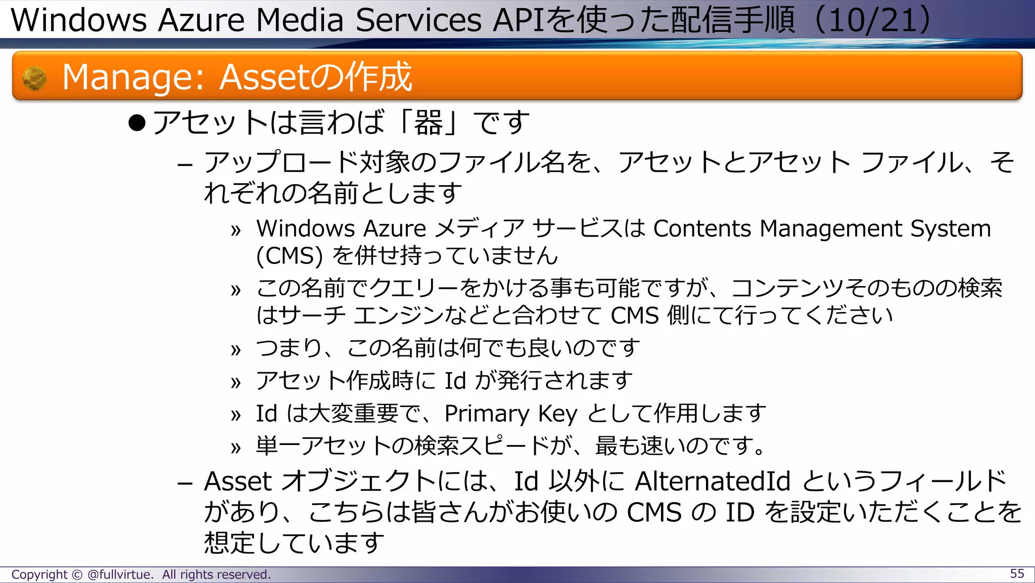 Windows Azure Media Services APIを使った配信手順（10/21）
Manage: Assetの作成
アセットは言わば「器」です
– アップロード対象のファイル名を、アセットとアセット ファイル、そ
れぞれの名前とします
» Windows Azure メディア サービスは Contents Management System
(CMS) を併せ持っていません
» この名前でクエリーをかける事も可能ですが、コンテンツそのものの検索
はサーチ エンジンなどと合わせて CMS 側にて行ってください
» つまり、この名前は何でも良いのです
» アセット作成時に Id が発行されます
» Id は大変重要で、Primary Key として作用します
» 単一アセットの検索スピードが、最も速いのです。
– Asset オブジェクトには、Id 以外に AlternatedId というフィールド
があり、こちらは皆さんがお使いの CMS の ID を設定いただくことを
想定しています
Copyright © @fullvirtue. All rights reserved. 55
 