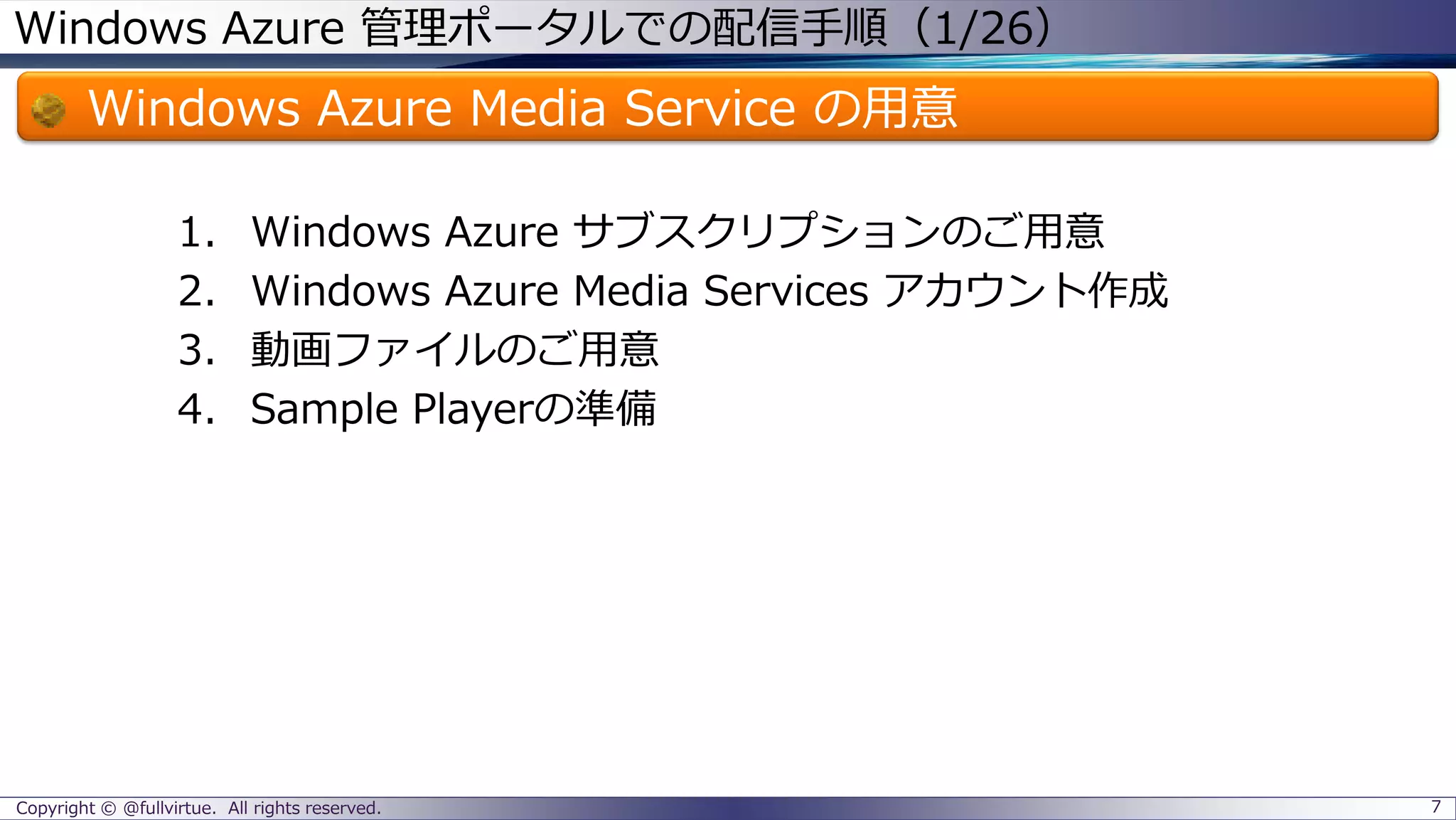 Windows Azure 管理ポータルでの配信手順（1/26）
Windows Azure Media Service の用意
1. Windows Azure サブスクリプションのご用意
2. Windows Azure Media Services アカウント作成
3. 動画ファイルのご用意
4. Sample Playerの準備
Copyright © @fullvirtue. All rights reserved. 7
 
