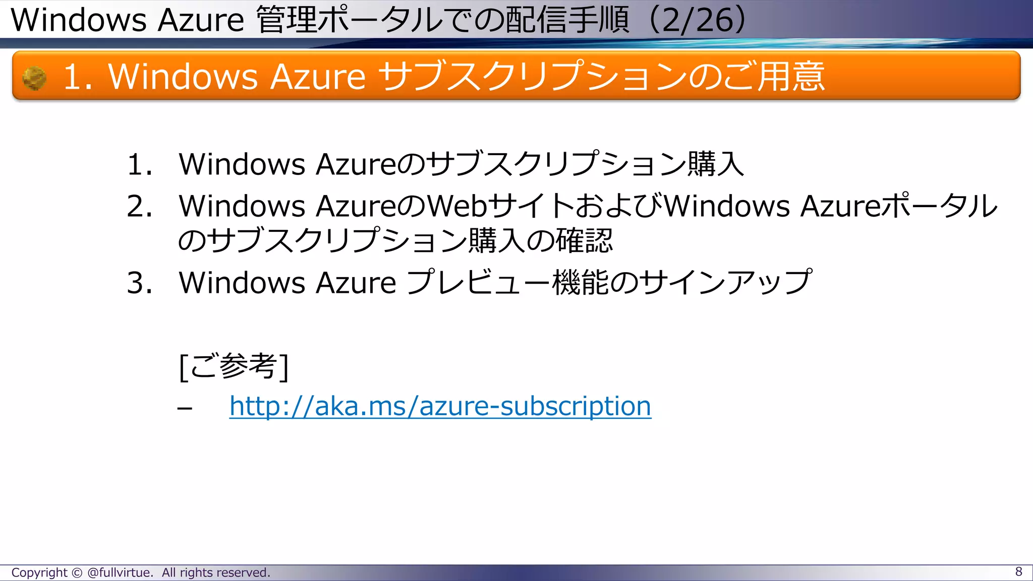 Windows Azure 管理ポータルでの配信手順（2/26）
1. Windows Azure サブスクリプションのご用意
1. Windows Azureのサブスクリプション購入
2. Windows AzureのWebサイトおよびWindows Azureポータル
のサブスクリプション購入の確認
3. Windows Azure プレビュー機能のサインアップ
[ご参考]
– http://aka.ms/azure-subscription
Copyright © @fullvirtue. All rights reserved. 8
 
