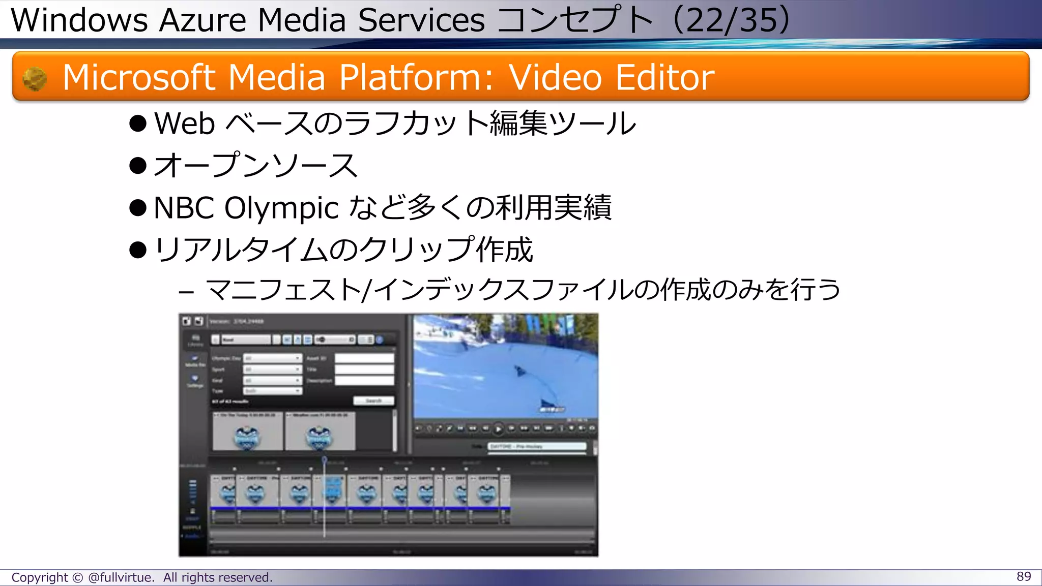 Windows Azure Media Services コンセプト（22/35）
Microsoft Media Platform: Video Editor
Web ベースのラフカット編集ツール
オープンソース
NBC Olympic など多くの利用実績
リアルタイムのクリップ作成
– マニフェスト/インデックスファイルの作成のみを行う
Copyright © @fullvirtue. All rights reserved. 89
 