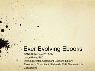 Ever Evolving Ebooks
SANLiC Keynote 2013-05
Jason Price, PhD
Interim Director, Claremont Colleges Library
E-resource Consultant, Statewide Calif Electronic Lib
Consortium
 