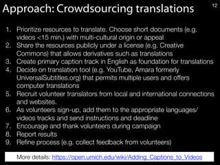 Approach: Crowdsourcing translations 12
1.  Prioritize resources to translate. Choose short documents (e.g.
videos <15 min.) with multi-cultural origin or appeal
2.  Share the resources publicly under a license (e.g. Creative
Commons) that allows derivatives such as translations 
3.  Create primary caption track in English as foundation for translations
4.  Decide on translation tool (e.g. YouTube, Amara formerly
UniversalSubtitles.org) that permits multiple users and offers
computer translations 
5.  Recruit volunteer translators from local and international connections
and websites. 
6.  As volunteers sign-up, add them to the appropriate languages/
videos tracks and send instructions and deadline
7.  Encourage and thank volunteers during campaign
8.  Report results 
9.  Reﬁne process (e.g. collect feedback from volunteers)
More details: https://open.umich.edu/wiki/Adding_Captions_to_Videos 
 