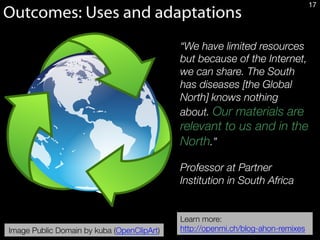 “We have limited resources
but because of the Internet,
we can share. The South
has diseases [the Global
North] knows nothing
about. Our materials are
relevant to us and in the
North.” 

Professor at Partner
Institution in South Africa
Outcomes: Uses and adaptations
17
Image Public Domain by kuba (OpenClipArt)
Learn more:
http://openmi.ch/blog-ahon-remixes
 