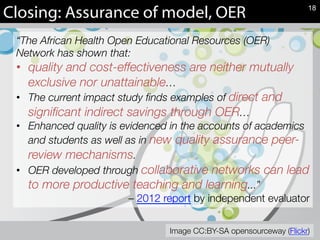 Closing: Assurance of model, OER
“The African Health Open Educational Resources (OER)
Network has shown that:
•  quality and cost-effectiveness are neither mutually
exclusive nor unattainable…
•  The current impact study ﬁnds examples of direct and
signiﬁcant indirect savings through OER…
•  Enhanced quality is evidenced in the accounts of academics
and students as well as in new quality assurance peer-
review mechanisms.
•  OER developed through collaborative networks can lead
to more productive teaching and learning...” 
– 2012 report by independent evaluator
18
Image CC:BY-SA opensourceway (Flickr)
 