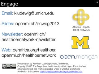Email: kludewig@umich.edu

Slides: openmi.ch/ocwcg2013

Newsletter: openmi.ch/
healthoernetwork-newsletter

Web: oerafrica.org/healthoer,
openmi.ch/healthoernetwork


Presentation by Kathleen Ludewig Omollo, Ted Hanss. 
Copyright 2013 The Regents of the University of Michigan. Except where
otherwise noted, this work is available under a Creative Commons
Attribution 3.0 License. http://creativecommons.org/licenses/by/3.0/.
Engage 19
 