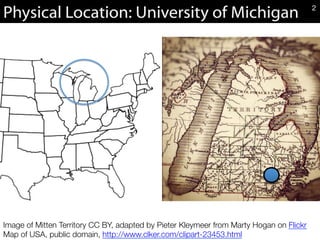 Physical Location: University of Michigan
Image of Mitten Territory CC BY, adapted by Pieter Kleymeer from Marty Hogan on Flickr
Map of USA, public domain, http://www.clker.com/clipart-23453.html 
2
 